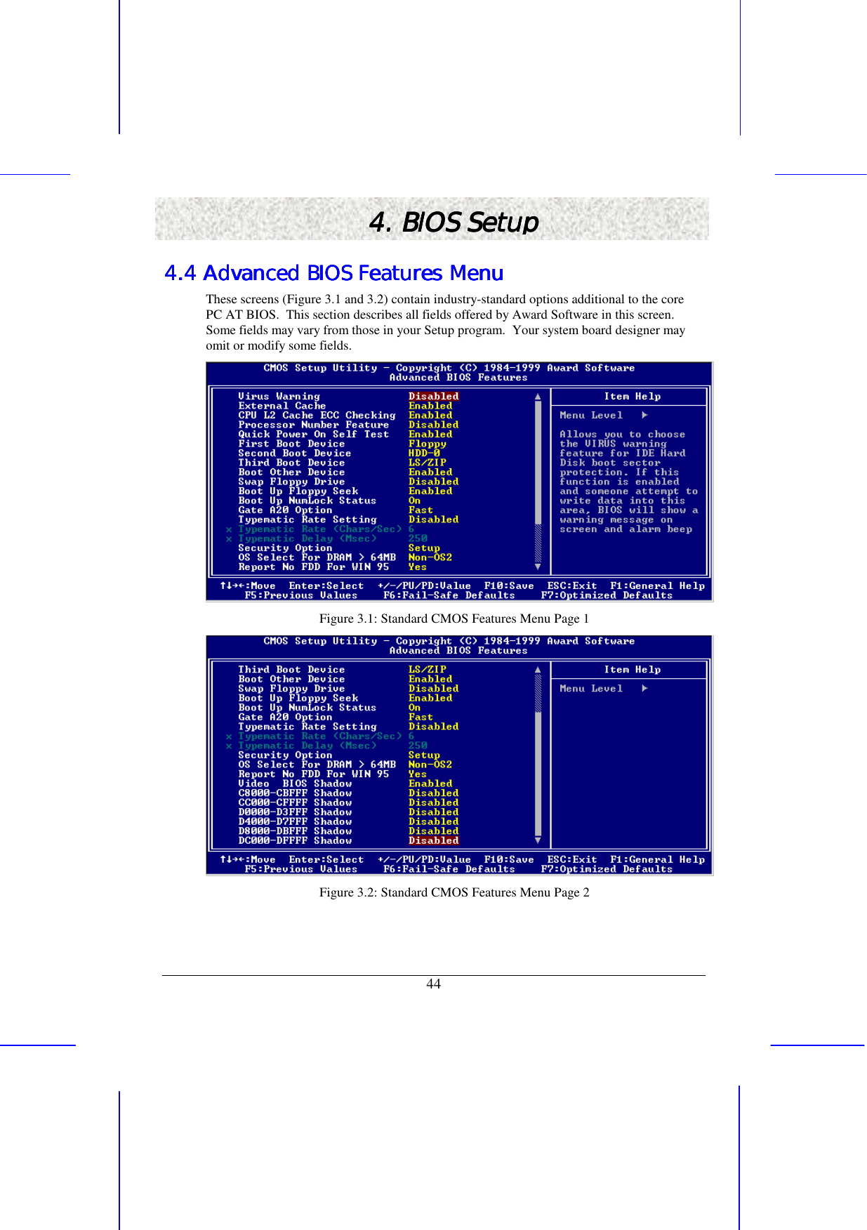   44 4. BIOS Setup4. BIOS Setup4. BIOS Setup4. BIOS Setup    4.4 Advanced BIOS Features Menu4.4 Advanced BIOS Features Menu4.4 Advanced BIOS Features Menu4.4 Advanced BIOS Features Menu    These screens (Figure 3.1 and 3.2) contain industry-standard options additional to the core PC AT BIOS.  This section describes all fields offered by Award Software in this screen. Some fields may vary from those in your Setup program.  Your system board designer may omit or modify some fields.  Figure 3.1: Standard CMOS Features Menu Page 1  Figure 3.2: Standard CMOS Features Menu Page 2 