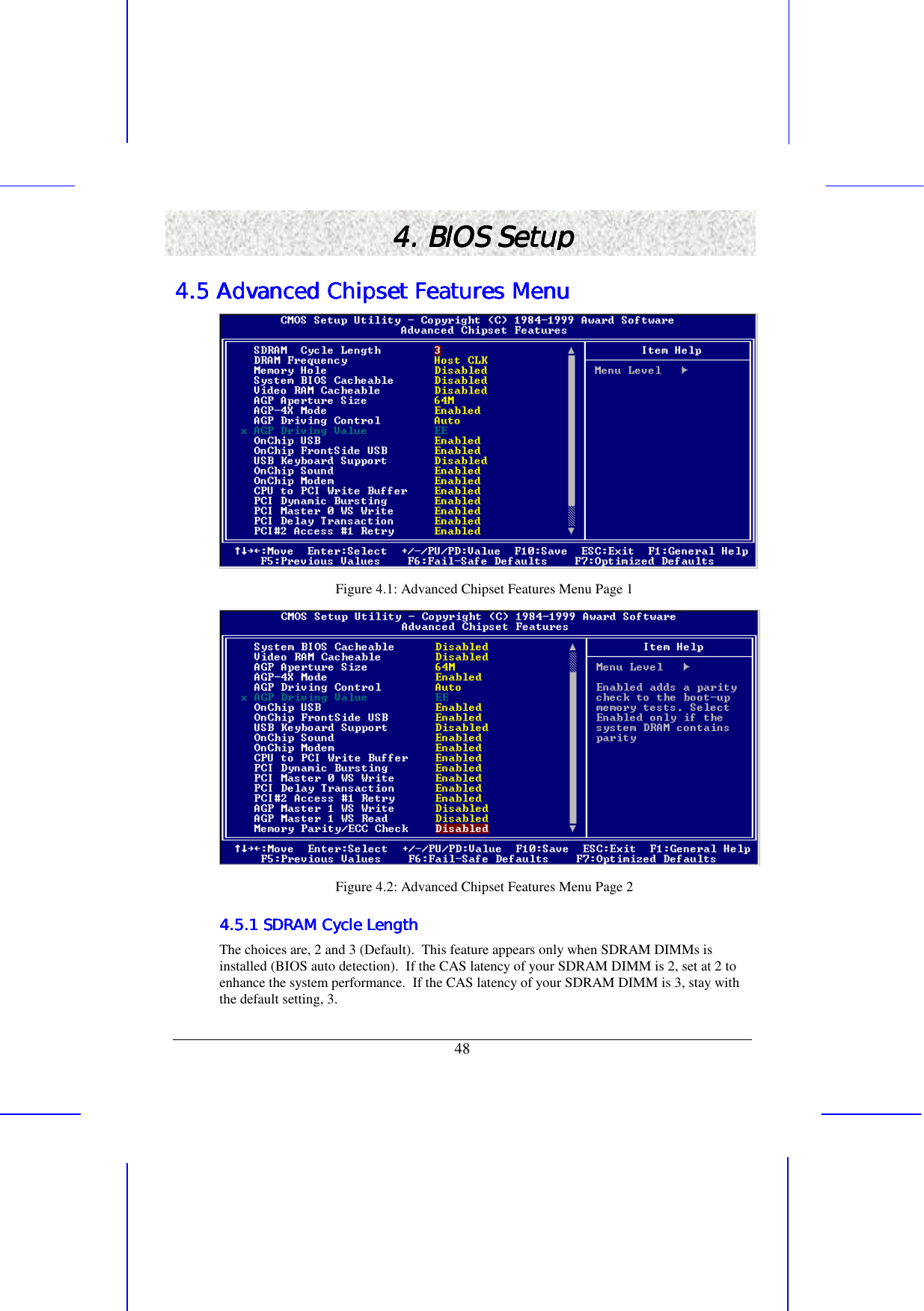   48 4. BIOS Setup4. BIOS Setup4. BIOS Setup4. BIOS Setup    4.5 Advanced Chipset Features Menu4.5 Advanced Chipset Features Menu4.5 Advanced Chipset Features Menu4.5 Advanced Chipset Features Menu     Figure 4.1: Advanced Chipset Features Menu Page 1  Figure 4.2: Advanced Chipset Features Menu Page 2 4.5.1 SDRAM Cycle Length4.5.1 SDRAM Cycle Length4.5.1 SDRAM Cycle Length4.5.1 SDRAM Cycle Length    The choices are, 2 and 3 (Default).  This feature appears only when SDRAM DIMMs is installed (BIOS auto detection).  If the CAS latency of your SDRAM DIMM is 2, set at 2 to enhance the system performance.  If the CAS latency of your SDRAM DIMM is 3, stay with the default setting, 3. 