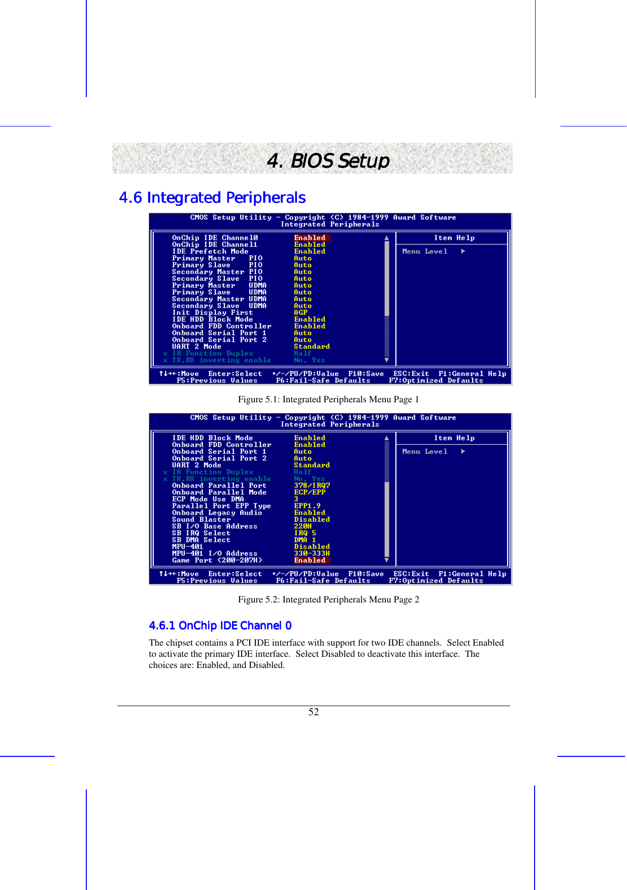   52 4. BIOS Setup4. BIOS Setup4. BIOS Setup4. BIOS Setup    4.6 Integrated Peripherals4.6 Integrated Peripherals4.6 Integrated Peripherals4.6 Integrated Peripherals     Figure 5.1: Integrated Peripherals Menu Page 1  Figure 5.2: Integrated Peripherals Menu Page 2 4.6.1 OnChip IDE Channel 04.6.1 OnChip IDE Channel 04.6.1 OnChip IDE Channel 04.6.1 OnChip IDE Channel 0    The chipset contains a PCI IDE interface with support for two IDE channels.  Select Enabled to activate the primary IDE interface.  Select Disabled to deactivate this interface.  The choices are: Enabled, and Disabled. 