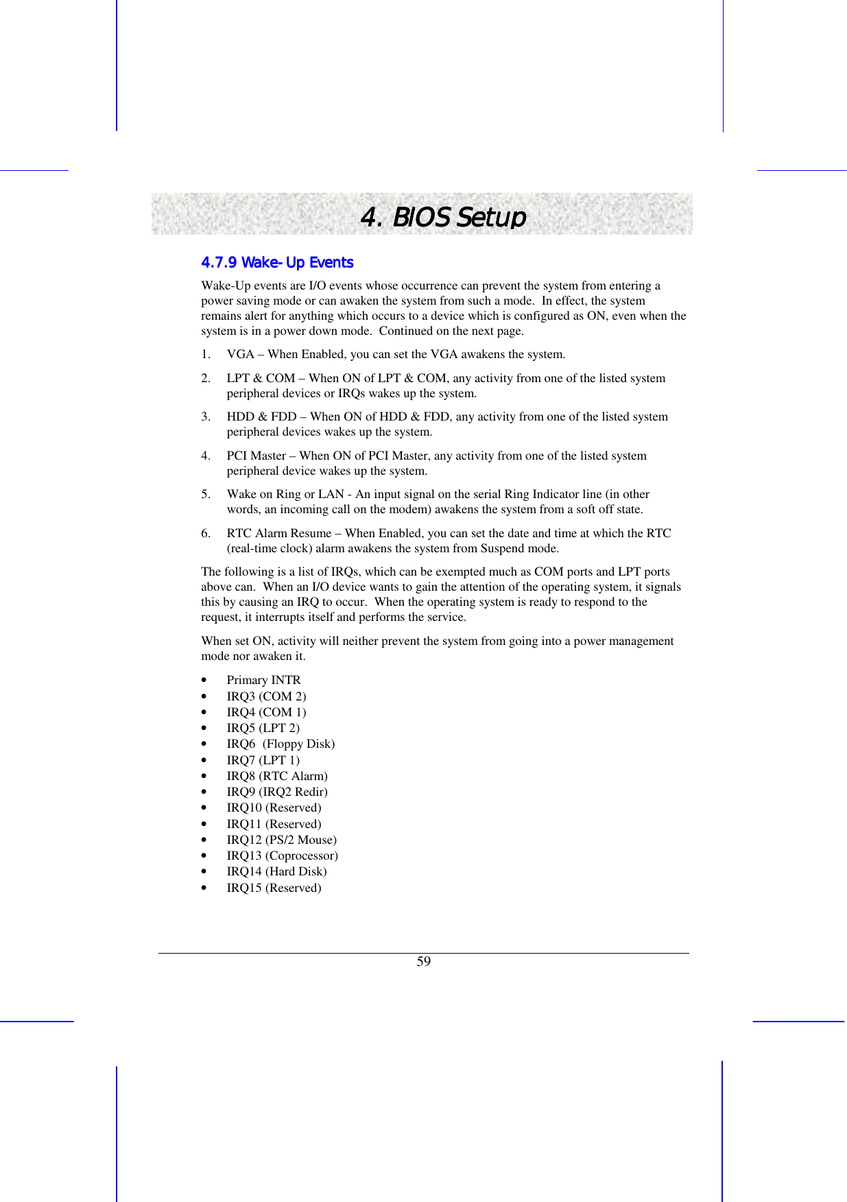   59 4. BIOS Setup4. BIOS Setup4. BIOS Setup4. BIOS Setup    4.7.9 Wake4.7.9 Wake4.7.9 Wake4.7.9 Wake----Up EventsUp EventsUp EventsUp Events    Wake-Up events are I/O events whose occurrence can prevent the system from entering a power saving mode or can awaken the system from such a mode.  In effect, the system remains alert for anything which occurs to a device which is configured as ON, even when the system is in a power down mode.  Continued on the next page. 1.  VGA – When Enabled, you can set the VGA awakens the system. 2.  LPT &amp; COM – When ON of LPT &amp; COM, any activity from one of the listed system peripheral devices or IRQs wakes up the system. 3.  HDD &amp; FDD – When ON of HDD &amp; FDD, any activity from one of the listed system peripheral devices wakes up the system. 4.  PCI Master – When ON of PCI Master, any activity from one of the listed system peripheral device wakes up the system. 5.  Wake on Ring or LAN - An input signal on the serial Ring Indicator line (in other words, an incoming call on the modem) awakens the system from a soft off state. 6.  RTC Alarm Resume – When Enabled, you can set the date and time at which the RTC (real-time clock) alarm awakens the system from Suspend mode. The following is a list of IRQs, which can be exempted much as COM ports and LPT ports above can.  When an I/O device wants to gain the attention of the operating system, it signals this by causing an IRQ to occur.  When the operating system is ready to respond to the request, it interrupts itself and performs the service. When set ON, activity will neither prevent the system from going into a power management mode nor awaken it. •  Primary INTR •  IRQ3 (COM 2) •  IRQ4 (COM 1) •  IRQ5 (LPT 2) •  IRQ6 (Floppy Disk) •  IRQ7 (LPT 1) •  IRQ8 (RTC Alarm) •  IRQ9 (IRQ2 Redir) •  IRQ10 (Reserved) •  IRQ11 (Reserved) •  IRQ12 (PS/2 Mouse) •  IRQ13 (Coprocessor) •  IRQ14 (Hard Disk) •  IRQ15 (Reserved) 