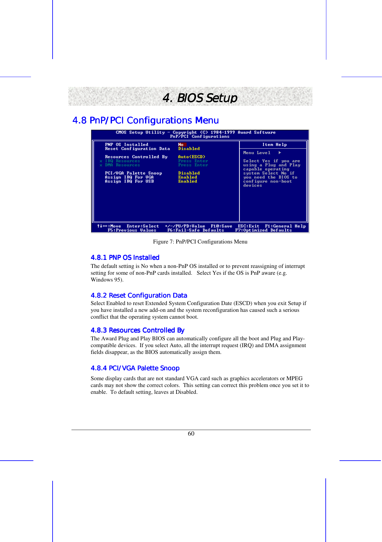   60 4. BIOS Setup4. BIOS Setup4. BIOS Setup4. BIOS Setup    4.8 PnP/PCI Configurations Menu4.8 PnP/PCI Configurations Menu4.8 PnP/PCI Configurations Menu4.8 PnP/PCI Configurations Menu     Figure 7: PnP/PCI Configurations Menu 4.8.1 PNP OS Installed4.8.1 PNP OS Installed4.8.1 PNP OS Installed4.8.1 PNP OS Installed    The default setting is No when a non-PnP OS installed or to prevent reassigning of interrupt setting for some of non-PnP cards installed.   Select Yes if the OS is PnP aware (e.g. Windows 95). 4.8.2 Reset Configuration Data4.8.2 Reset Configuration Data4.8.2 Reset Configuration Data4.8.2 Reset Configuration Data    Select Enabled to reset Extended System Configuration Date (ESCD) when you exit Setup if you have installed a new add-on and the system reconfiguration has caused such a serious conflict that the operating system cannot boot. 4.8.3 Resources Controlled By4.8.3 Resources Controlled By4.8.3 Resources Controlled By4.8.3 Resources Controlled By    The Award Plug and Play BIOS can automatically configure all the boot and Plug and Play-compatible devices.  If you select Auto, all the interrupt request (IRQ) and DMA assignment fields disappear, as the BIOS automatically assign them. 4.8.4 PCI/VGA Palette Snoop4.8.4 PCI/VGA Palette Snoop4.8.4 PCI/VGA Palette Snoop4.8.4 PCI/VGA Palette Snoop    Some display cards that are not standard VGA card such as graphics accelerators or MPEG cards may not show the correct colors.  This setting can correct this problem once you set it to enable.  To default setting, leaves at Disabled. 