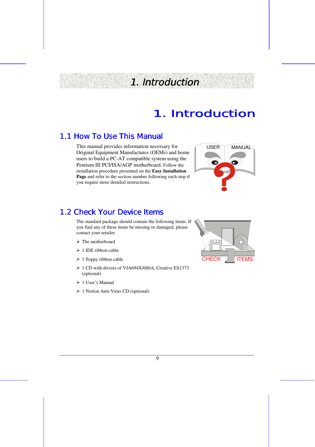   9 1. Introduction1. Introduction1. Introduction1. Introduction    11111111........        IIIIIIIInnnnnnnnttttttttrrrrrrrroooooooodddddddduuuuuuuuccccccccttttttttiiiiiiiioooooooonnnnnnnn        1.1 How To Use This Manual1.1 How To Use This Manual1.1 How To Use This Manual1.1 How To Use This Manual    This manual provides information necessary for Original Equipment Manufactures (OEMs) and home users to build a PC-AT compatible system using the Pentium III PCI/ISA/AGP motherboard. Follow the installation procedure presented on the Easy Installation Page and refer to the section number following each step if you require more detailed instructions. USER MANUAL  1.2 Check Your Device Items1.2 Check Your Device Items1.2 Check Your Device Items1.2 Check Your Device Items    The standard package should contain the following items. If you find any of these items be missing or damaged, please contact your retailer. !&quot;The motherboard !&quot;1 IDE ribbon cable !&quot;1 floppy ribbon cable !&quot;1 CD with drivers of VIA694X/686A, Creative ES1373 (optional)   !&quot;1 User’s Manual !&quot;1 Norton Anti-Virus CD (optional) CHECK ITEMS    