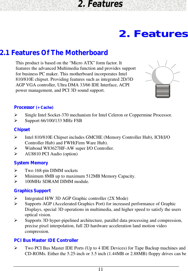      112. Features22..  FFeeaattuurreess2.1 Features Of The MotherboardThis product is based on the “Micro ATX” form factor. Itfeatures the advanced Multimedia function and provides supportfor business PC maker. This motherboard incorporates Intel810/810E chipset. Providing features such as integrated 2D/3DAGP VGA controller, Ultra DMA 33/66 IDE Interface, ACPIpower management, and PCI 3D sound support.Processor (+Cache)Ø Single Intel Socket-370 mechanism for Intel Celeron or Coppermine Processor.Ø Support 66/100/133 MHz FSBChipsetØ Intel 810/810E Chipset includes GMCHE (Memory Controller Hub), ICH(I/OController Hub) and FWH(Firm Ware Hub).Ø Winbond W83627HF-AW super I/O Controller.Ø AU8810 PCI Audio (option)System MemoryØ Two 168-pin DIMM socketsØ Minimum 8MB up to maximum 512MB Memory Capacity.Ø 100MHz SDRAM DIMM module.Graphics SupportØ Integrated H/W 3D AGP Graphic controller (2X Mode)Ø Supports AGP (Accelerated Graphics Port) for increased performance of GraphicDisplays, special 3D operations in multimedia, and higher speed to satisfy the usersoptical vision.Ø Supports 3D hyper-pipelined architecture, parallel data processing and compression,precise pixel interpolation, full 2D hardware acceleration land motion videocompression.PCI Bus Master IDE ControllerØ Two PCI Bus Master IDE Ports (Up to 4 IDE Devices) for Tape Backup machines andCD-ROMs. Either the 5.25-inch or 3.5 inch (1.44MB or 2.88MB) floppy drives can be