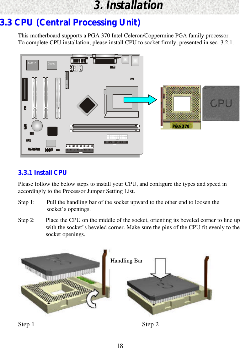 183. Installation3.3 CPU (Central Processing Unit)This motherboard supports a PGA 370 Intel Celeron/Coppermine PGA family processor.To complete CPU installation, please install CPU to socket firmly, presented in sec. 3.2.1. Au8810 Codec 3.3.1 Install CPUPlease follow the below steps to install your CPU, and configure the types and speed inaccordingly to the Processor Jumper Setting List.Step 1: Pull the handling bar of the socket upward to the other end to loosen thesocket’s openings.Step 2: Place the CPU on the middle of the socket, orienting its beveled corner to line upwith the socket’s beveled corner. Make sure the pins of the CPU fit evenly to thesocket openings.Step 1                       Step 2Handling Bar