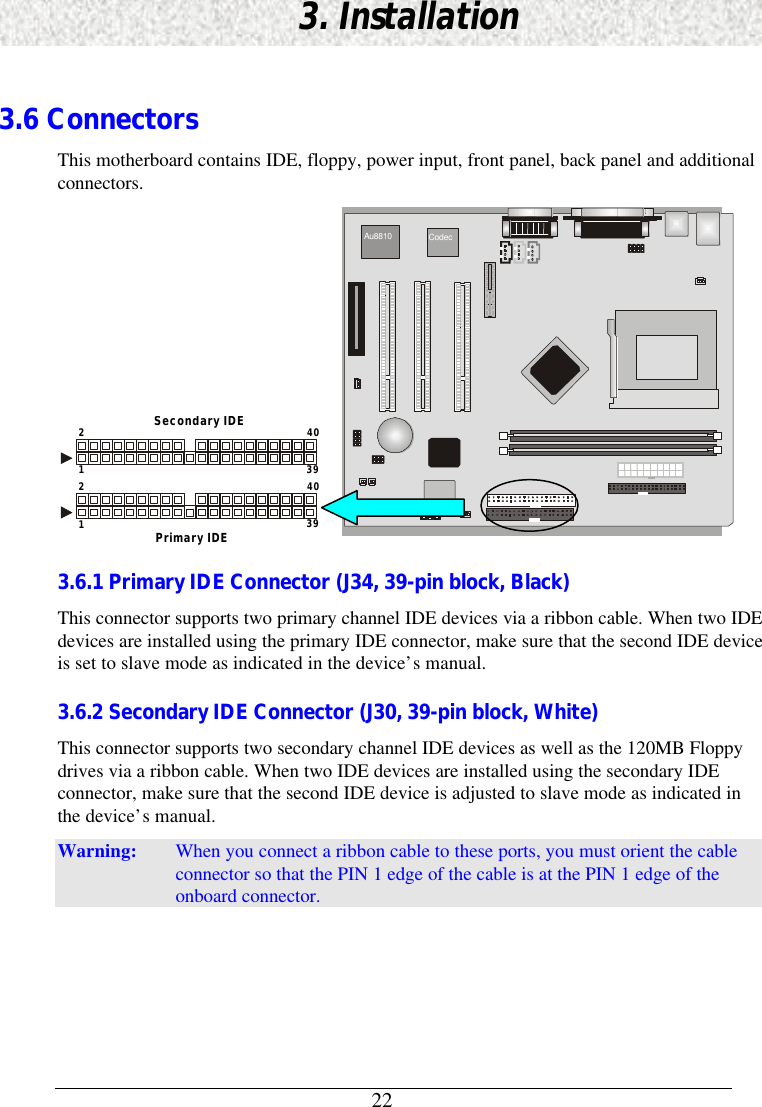 223. Installation3.6 ConnectorsThis motherboard contains IDE, floppy, power input, front panel, back panel and additionalconnectors.403921403921Secondary IDEPrimary IDE Au8810 Codec 3.6.1 Primary IDE Connector (J34, 39-pin block, Black)This connector supports two primary channel IDE devices via a ribbon cable. When two IDEdevices are installed using the primary IDE connector, make sure that the second IDE deviceis set to slave mode as indicated in the device’s manual.3.6.2 Secondary IDE Connector (J30, 39-pin block, White)This connector supports two secondary channel IDE devices as well as the 120MB Floppydrives via a ribbon cable. When two IDE devices are installed using the secondary IDEconnector, make sure that the second IDE device is adjusted to slave mode as indicated inthe device’s manual.Warning: When you connect a ribbon cable to these ports, you must orient the cableconnector so that the PIN 1 edge of the cable is at the PIN 1 edge of theonboard connector.