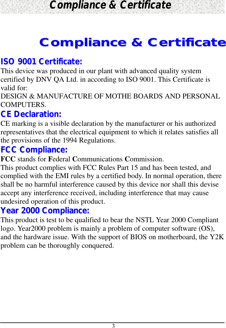 3Compliance &amp; CertificateCCoommpplliiaannccee  &amp;&amp;  CCeerrttiiffiiccaatteeISO 9001 Certificate:This device was produced in our plant with advanced quality systemcertified by DNV QA Ltd. in according to ISO 9001. This Certificate isvalid for:DESIGN &amp; MANUFACTURE OF MOTHE BOARDS AND PERSONALCOMPUTERS.CE Declaration:CE marking is a visible declaration by the manufacturer or his authorizedrepresentatives that the electrical equipment to which it relates satisfies allthe provisions of the 1994 Regulations.FCC Compliance:FCC stands for Federal Communications Commission.This product complies with FCC Rules Part 15 and has been tested, andcomplied with the EMI rules by a certified body. In normal operation, thereshall be no harmful interference caused by this device nor shall this deviseaccept any interference received, including interference that may causeundesired operation of this product.Year 2000 Compliance:This product is test to be qualified to bear the NSTL Year 2000 Compliantlogo. Year2000 problem is mainly a problem of computer software (OS),and the hardware issue. With the support of BIOS on motherboard, the Y2Kproblem can be thoroughly conquered.
