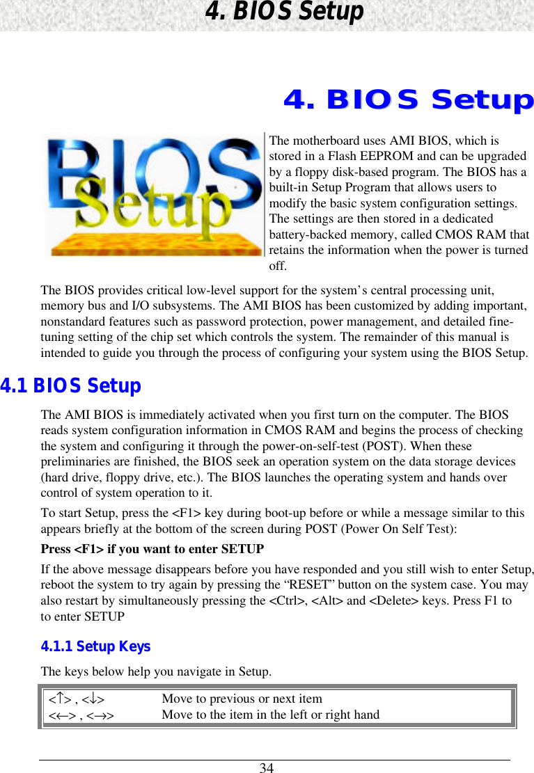 344. BIOS Setup44..  BBIIOOSS  SSeettuuppThe motherboard uses AMI BIOS, which isstored in a Flash EEPROM and can be upgradedby a floppy disk-based program. The BIOS has abuilt-in Setup Program that allows users tomodify the basic system configuration settings.The settings are then stored in a dedicatedbattery-backed memory, called CMOS RAM thatretains the information when the power is turnedoff.The BIOS provides critical low-level support for the system’s central processing unit,memory bus and I/O subsystems. The AMI BIOS has been customized by adding important,nonstandard features such as password protection, power management, and detailed fine-tuning setting of the chip set which controls the system. The remainder of this manual isintended to guide you through the process of configuring your system using the BIOS Setup.4.1 BIOS SetupThe AMI BIOS is immediately activated when you first turn on the computer. The BIOSreads system configuration information in CMOS RAM and begins the process of checkingthe system and configuring it through the power-on-self-test (POST). When thesepreliminaries are finished, the BIOS seek an operation system on the data storage devices(hard drive, floppy drive, etc.). The BIOS launches the operating system and hands overcontrol of system operation to it.To start Setup, press the &lt;F1&gt; key during boot-up before or while a message similar to thisappears briefly at the bottom of the screen during POST (Power On Self Test):Press &lt;F1&gt; if you want to enter SETUPIf the above message disappears before you have responded and you still wish to enter Setup,reboot the system to try again by pressing the “RESET” button on the system case. You mayalso restart by simultaneously pressing the &lt;Ctrl&gt;, &lt;Alt&gt; and &lt;Delete&gt; keys. Press F1 toto enter SETUP4.1.1 Setup KeysThe keys below help you navigate in Setup.&lt;↑&gt; , &lt;↓&gt;Move to previous or next item&lt;←&gt; , &lt;→&gt;Move to the item in the left or right hand
