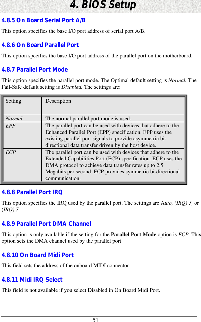514. BIOS Setup4.8.5 On Board Serial Port A/BThis option specifies the base I/O port address of serial port A/B.4.8.6 On Board Parallel PortThis option specifies the base I/O port address of the parallel port on the motherboard.4.8.7 Parallel Port ModeThis option specifies the parallel port mode. The Optimal default setting is Normal. TheFail-Safe default setting is Disabled. The settings are:Setting DescriptionNormal The normal parallel port mode is used.EPP The parallel port can be used with devices that adhere to theEnhanced Parallel Port (EPP) specification. EPP uses theexisting parallel port signals to provide asymmetric bi-directional data transfer driven by the host device.ECP The parallel port can be used with devices that adhere to theExtended Capabilities Port (ECP) specification. ECP uses theDMA protocol to achieve data transfer rates up to 2.5Megabits per second. ECP provides symmetric bi-directionalcommunication.4.8.8 Parallel Port IRQThis option specifies the IRQ used by the parallel port. The settings are Auto, (IRQ) 5, or(IRQ) 74.8.9 Parallel Port DMA ChannelThis option is only available if the setting for the Parallel Port Mode option is ECP. Thisoption sets the DMA channel used by the parallel port.4.8.10 On Board Midi PortThis field sets the address of the onboard MIDI connector.4.8.11 Midi IRQ SelectThis field is not available if you select Disabled in On Board Midi Port.