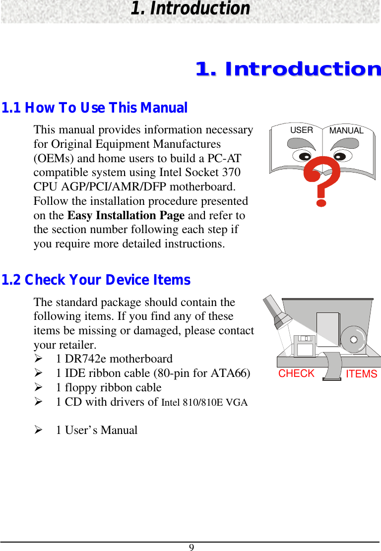 91. Introduction11..  IInnttrroodduuccttiioonn1.1 How To Use This ManualThis manual provides information necessaryfor Original Equipment Manufactures(OEMs) and home users to build a PC-ATcompatible system using Intel Socket 370CPU AGP/PCI/AMR/DFP motherboard.Follow the installation procedure presentedon the Easy Installation Page and refer tothe section number following each step ifyou require more detailed instructions.USER MANUAL1.2 Check Your Device ItemsThe standard package should contain thefollowing items. If you find any of theseitems be missing or damaged, please contactyour retailer.Ø 1 DR742e motherboardØ 1 IDE ribbon cable (80-pin for ATA66)Ø 1 floppy ribbon cableØ 1 CD with drivers of Intel 810/810E VGAØ 1 User’s ManualCHECK ITEMS
