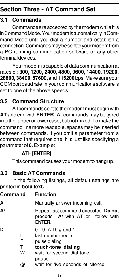 5Section Three - AT Command Set3.1 CommandsCommands are accepted by the modem while it isin Command Mode. Your modem is automatically in Com-mand Mode until you dial a number and establish aconnection. Commands may be sent to your modem froma PC running communication software or any otherterminal devices.Your modem is capable of data communication atrates of: 300, 1200, 2400, 4800, 9600, 14400, 19200,28800, 38400, 57600, and 115200 bps. Make sure yourCOM port baud rate  in  your communications software isset to one of the above speeds.3.2 Command StructureAll commands sent to the modem must begin withAT and end with ENTER.  All commands may be typedin either upper or lower case, but not mixed. To make thecommand line more readable, spaces may be insertedbetween commands. If you omit a parameter from acommand that requires one, it is just like specifying aparameter of 0. Example:ATH [ENTER]This command causes your modem to hang up.3.3 Basic AT CommandsIn the following listings, all default settings areprinted in bold text.Command FunctionAManually answer incoming call.A/ Repeat last command executed. Do notprecede   A/ with AT or  follow withENTER.D_ 0 - 9, A-D, # and *L last number redialP pulse dialingT touch-tone dialingW wait for second dial tone, pause@ wait for five seconds of silence