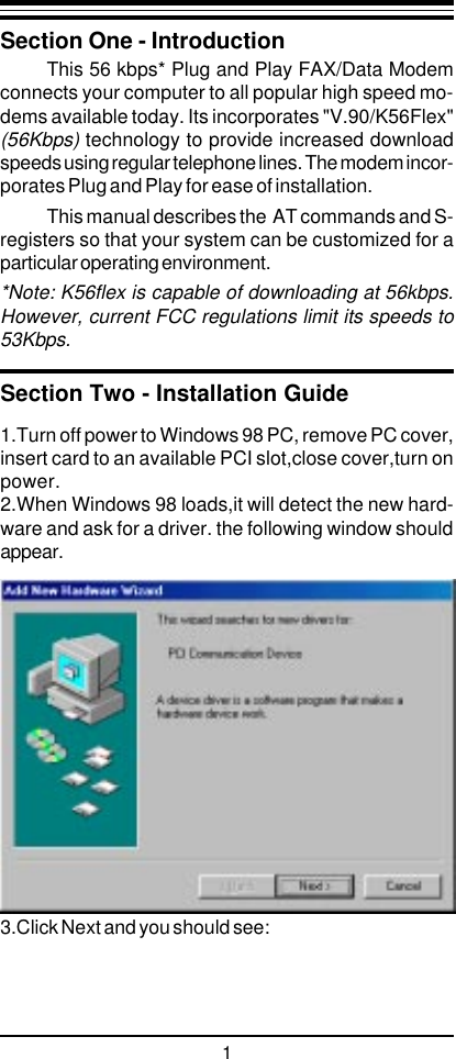 11.Turn off power to Windows 98 PC, remove PC cover,insert card to an available PCI slot,close cover,turn onpower.2.When Windows 98 loads,it will detect the new hard-ware and ask for a driver. the following window shouldappear.3.Click Next and you should see:Section One - IntroductionThis 56 kbps* Plug and Play FAX/Data Modemconnects your computer to all popular high speed mo-dems available today. Its incorporates &quot;V.90/K56Flex&quot;(56Kbps) technology to provide increased downloadspeeds using regular telephone lines. The modem incor-porates Plug and Play for ease of installation.This manual describes the  AT commands and S-registers so that your system can be customized for aparticular operating environment.*Note: K56flex is capable of downloading at 56kbps.However, current FCC regulations limit its speeds to53Kbps.Section Two - Installation Guide