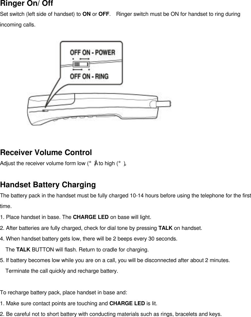Ringer On/ OffSet switch (left side of handset) to ON or OFF.  Ringer switch must be ON for handset to ring duringincoming calls.Receiver Volume ControlAdjust the receiver volume form low (¡å) to high (¡ã)Handset Battery ChargingThe battery pack in the handset must be fully charged 10-14 hours before using the telephone for the firsttime.1. Place handset in base. The CHARGE LED on base will light.2. After batteries are fully charged, check for dial tone by pressing TALK on handset.4. When handset battery gets low, there will be 2 beeps every 30 seconds.  The TALK BUTTON will flash. Return to cradle for charging.5. If battery becomes low while you are on a call, you will be disconnected after about 2 minutes.Terminate the call quickly and recharge battery.To recharge battery pack, place handset in base and:1. Make sure contact points are touching and CHARGE LED is lit.2. Be careful not to short battery with conducting materials such as rings, bracelets and keys.