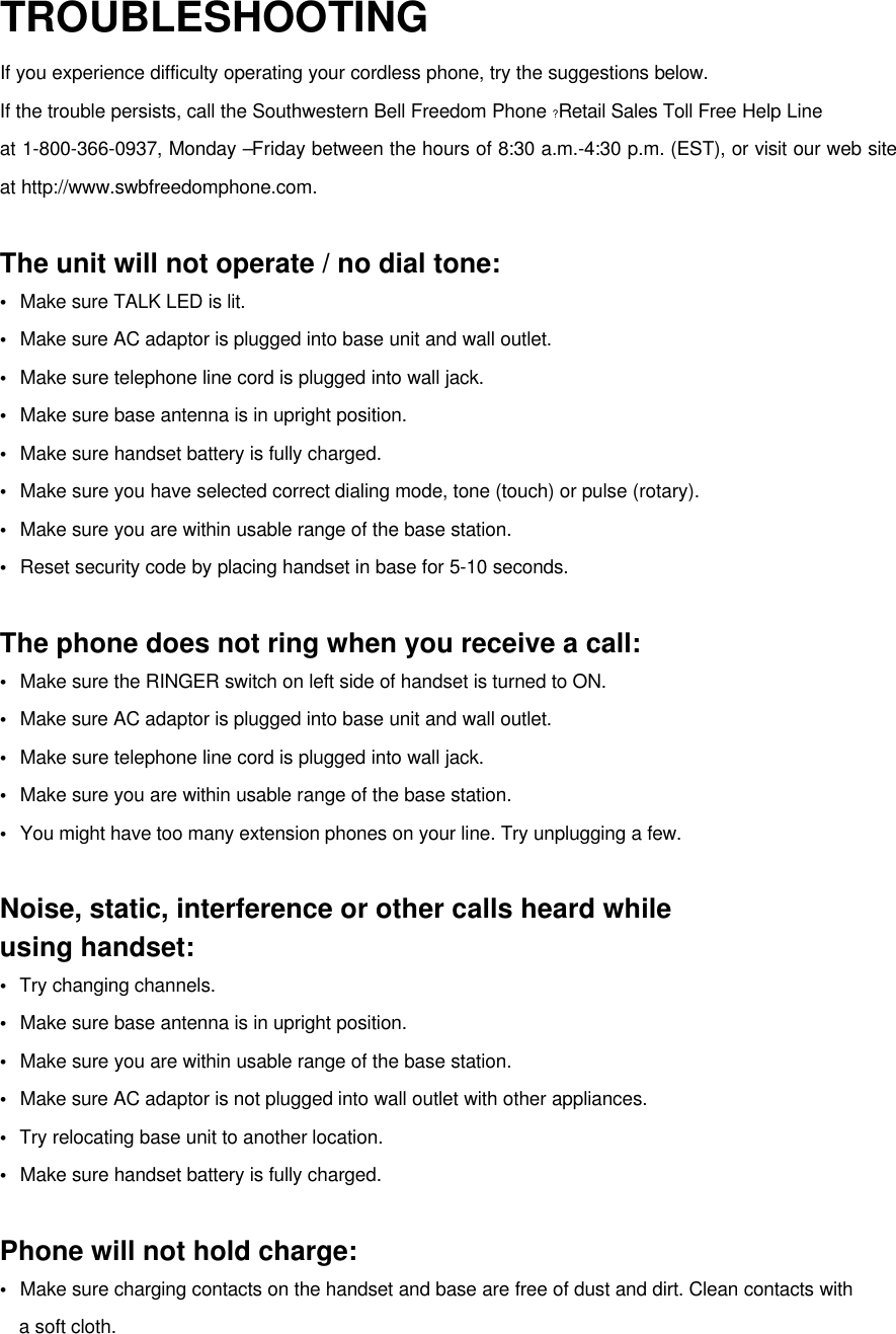 TROUBLESHOOTINGIf you experience difficulty operating your cordless phone, try the suggestions below.If the trouble persists, call the Southwestern Bell Freedom Phone ?Retail Sales Toll Free Help Lineat 1-800-366-0937, Monday –Friday between the hours of 8:30 a.m.-4:30 p.m. (EST), or visit our web siteat http://www.swbfreedomphone.com.The unit will not operate / no dial tone:•  Make sure TALK LED is lit.•  Make sure AC adaptor is plugged into base unit and wall outlet.•  Make sure telephone line cord is plugged into wall jack.•  Make sure base antenna is in upright position.•  Make sure handset battery is fully charged.•  Make sure you have selected correct dialing mode, tone (touch) or pulse (rotary).•  Make sure you are within usable range of the base station.•  Reset security code by placing handset in base for 5-10 seconds.The phone does not ring when you receive a call:•  Make sure the RINGER switch on left side of handset is turned to ON.•  Make sure AC adaptor is plugged into base unit and wall outlet.•  Make sure telephone line cord is plugged into wall jack.•  Make sure you are within usable range of the base station.•  You might have too many extension phones on your line. Try unplugging a few.Noise, static, interference or other calls heard whileusing handset:•  Try changing channels.•  Make sure base antenna is in upright position.•  Make sure you are within usable range of the base station.•  Make sure AC adaptor is not plugged into wall outlet with other appliances.•  Try relocating base unit to another location.•  Make sure handset battery is fully charged.Phone will not hold charge:•  Make sure charging contacts on the handset and base are free of dust and dirt. Clean contacts with  a soft cloth.