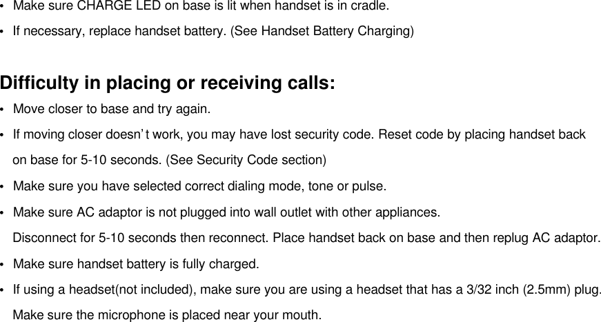•  Make sure CHARGE LED on base is lit when handset is in cradle.•  If necessary, replace handset battery. (See Handset Battery Charging)Difficulty in placing or receiving calls:•  Move closer to base and try again.•  If moving closer doesn’t work, you may have lost security code. Reset code by placing handset back  on base for 5-10 seconds. (See Security Code section)•  Make sure you have selected correct dialing mode, tone or pulse.•  Make sure AC adaptor is not plugged into wall outlet with other appliances.Disconnect for 5-10 seconds then reconnect. Place handset back on base and then replug AC adaptor.•  Make sure handset battery is fully charged.•  If using a headset(not included), make sure you are using a headset that has a 3/32 inch (2.5mm) plug.  Make sure the microphone is placed near your mouth.