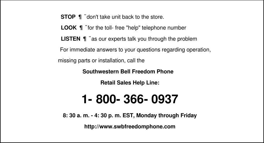                       STOP ¦¬ don&apos;t take unit back to the store.                      LOOK ¦¬ for the toll- free &quot;help&quot; telephone number                      LISTEN ¦¬ as our experts talk you through the problem    For immediate answers to your questions regarding operation,                     missing parts or installation, call theSouthwestern Bell Freedom Phone Retail Sales Help Line:1- 800- 366- 09378: 30 a. m. - 4: 30 p. m. EST, Monday through Fridayhttp://www.swbfreedomphone.com