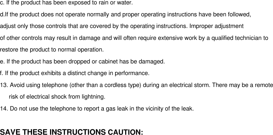 c. If the product has been exposed to rain or water.d.If the product does not operate normally and proper operating instructions have been followed,adjust only those controls that are covered by the operating instructions. Improper adjustmentof other controls may result in damage and will often require extensive work by a qualified technician torestore the product to normal operation.e. If the product has been dropped or cabinet has be damaged.f. If the product exhibits a distinct change in performance.13. Avoid using telephone (other than a cordless type) during an electrical storm. There may be a remote   risk of electrical shock from lightning.14. Do not use the telephone to report a gas leak in the vicinity of the leak.SAVE THESE INSTRUCTIONS CAUTION: