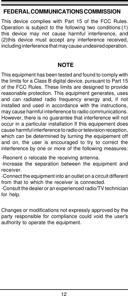 12   FEDERAL COMMUNICATIONS COMMISSIONThis device complies with Part 15 of the FCC Rules.Operation is subject to the following two conditions:(1)this device may not cause harmful interference, and(2)this device must accept any interference received,including interference that may cause undesired operation.                                        NOTEThis equipment has been tested and found to comply withthe limits for a Class B digital device, pursuant to Part 15of the FCC Rules. These limits are designed to providereasonable protection. This equipment generates, usesand can radiated radio frequency energy and, if notinstalled and used in accordance with the instructions,may cause harmful interference to radio communications.However, there is no guarantee that interference will notoccur in a particular installation If this equipement doescause harmful interference to radio or television reception,which can be determined by turning the equipement offand on, the user is encouraged to try to correct theinterference by one or more of the following measures:-Reorient o relocate the receiving antenna.-Increase the separation between the equipment andreceiver.-Connect the equipment into an outlet on a circuit differentfrom that to which the receiver is connected.-Consult the dealer or an experienced radio/TV technicianfor help.Changes or modifications not expressly approved by theparty responsible for compliance could void the user&apos;sauthority to operate the equipment.
