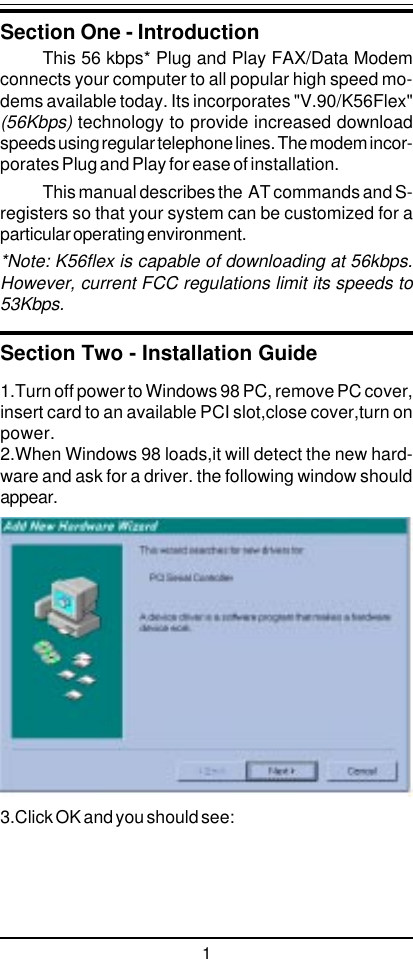 11.Turn off power to Windows 98 PC, remove PC cover,insert card to an available PCI slot,close cover,turn onpower.2.When Windows 98 loads,it will detect the new hard-ware and ask for a driver. the following window shouldappear.3.Click OK and you should see:Section One - IntroductionThis 56 kbps* Plug and Play FAX/Data Modemconnects your computer to all popular high speed mo-dems available today. Its incorporates &quot;V.90/K56Flex&quot;(56Kbps) technology to provide increased downloadspeeds using regular telephone lines. The modem incor-porates Plug and Play for ease of installation.This manual describes the  AT commands and S-registers so that your system can be customized for aparticular operating environment.*Note: K56flex is capable of downloading at 56kbps.However, current FCC regulations limit its speeds to53Kbps.Section Two - Installation Guide