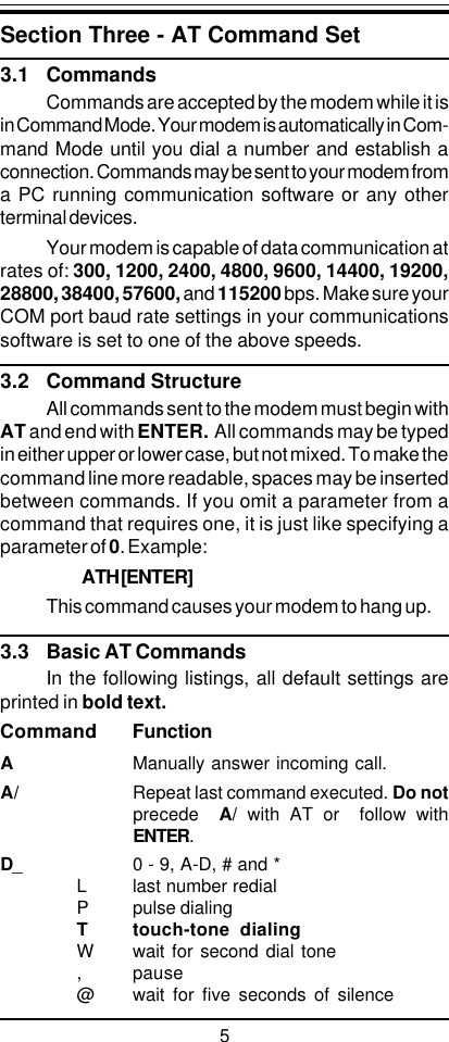 5Section Three - AT Command Set3.1 CommandsCommands are accepted by the modem while it isin Command Mode. Your modem is automatically in Com-mand Mode until you dial a number and establish aconnection. Commands may be sent to your modem froma PC running communication software or any otherterminal devices.Your modem is capable of data communication atrates of: 300, 1200, 2400, 4800, 9600, 14400, 19200,28800, 38400, 57600, and 115200 bps. Make sure yourCOM port baud rate settings in your communicationssoftware is set to one of the above speeds.3.2 Command StructureAll commands sent to the modem must begin withAT and end with ENTER.  All commands may be typedin either upper or lower case, but not mixed. To make thecommand line more readable, spaces may be insertedbetween commands. If you omit a parameter from acommand that requires one, it is just like specifying aparameter of 0. Example:ATH [ENTER]This command causes your modem to hang up.3.3 Basic AT CommandsIn the following listings, all default settings areprinted in bold text.Command FunctionAManually answer incoming call.A/ Repeat last command executed. Do notprecede   A/ with AT or  follow withENTER.D_ 0 - 9, A-D, # and *L last number redialP pulse dialingT touch-tone dialingW wait for second dial tone, pause@ wait for five seconds of silence
