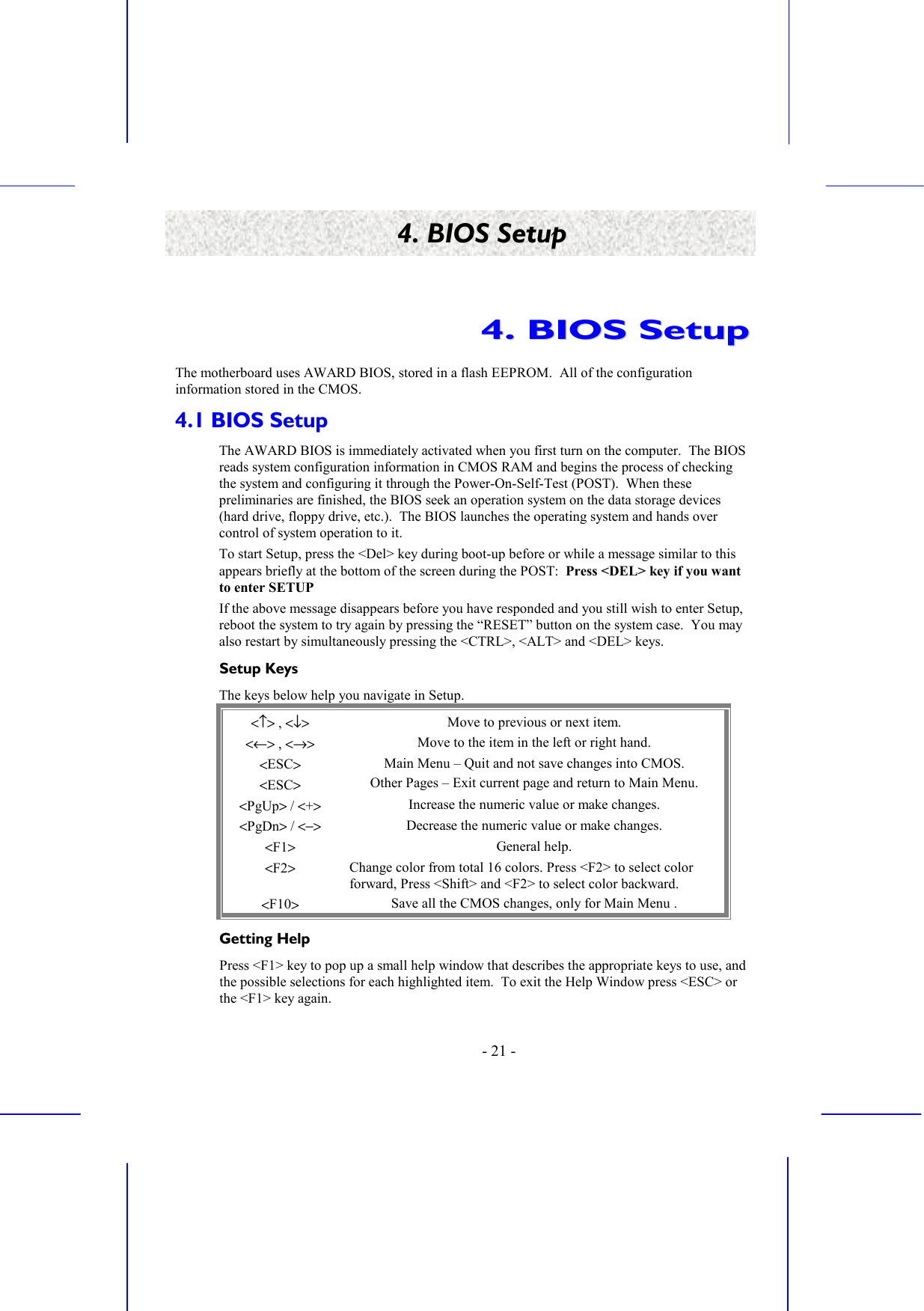    - 21 - 4. BIOS Setup 44..  BBIIOOSS  SSeettuupp  The motherboard uses AWARD BIOS, stored in a flash EEPROM.  All of the configuration information stored in the CMOS. 4.1 BIOS Setup The AWARD BIOS is immediately activated when you first turn on the computer.  The BIOS reads system configuration information in CMOS RAM and begins the process of checking the system and configuring it through the Power-On-Self-Test (POST).  When these preliminaries are finished, the BIOS seek an operation system on the data storage devices (hard drive, floppy drive, etc.).  The BIOS launches the operating system and hands over control of system operation to it. To start Setup, press the &lt;Del&gt; key during boot-up before or while a message similar to this appears briefly at the bottom of the screen during the POST:  Press &lt;DEL&gt; key if you want to enter SETUP If the above message disappears before you have responded and you still wish to enter Setup, reboot the system to try again by pressing the “RESET” button on the system case.  You may also restart by simultaneously pressing the &lt;CTRL&gt;, &lt;ALT&gt; and &lt;DEL&gt; keys. Setup Keys The keys below help you navigate in Setup. &lt;↑&gt; , &lt;↓&gt; Move to previous or next item. &lt;←&gt; , &lt;→&gt; Move to the item in the left or right hand. &lt;ESC&gt; &lt;ESC&gt; Main Menu – Quit and not save changes into CMOS. Other Pages – Exit current page and return to Main Menu. &lt;PgUp&gt; / &lt;+&gt; Increase the numeric value or make changes. &lt;PgDn&gt; / &lt;−&gt; Decrease the numeric value or make changes. &lt;F1&gt;   General help. &lt;F2&gt; Change color from total 16 colors. Press &lt;F2&gt; to select color forward, Press &lt;Shift&gt; and &lt;F2&gt; to select color backward. &lt;F10&gt; Save all the CMOS changes, only for Main Menu . Getting Help Press &lt;F1&gt; key to pop up a small help window that describes the appropriate keys to use, and the possible selections for each highlighted item.  To exit the Help Window press &lt;ESC&gt; or the &lt;F1&gt; key again. 