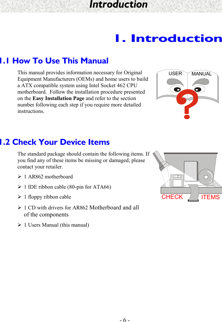    - 6 - Introduction 11..  IInnttrroodduuccttiioonn  1.1 How To Use This Manual This manual provides information necessary for Original Equipment Manufacturers (OEMs) and home users to build a ATX compatible system using Intel Socket 462 CPU motherboard.  Follow the installation procedure presented on the Easy Installation Page and refer to the section number following each step if you require more detailed instructions. USER MANUAL  1.2 Check Your Device Items The standard package should contain the following items. If you find any of these items be missing or damaged, please contact your retailer. ¾1 AR862 motherboard ¾1 IDE ribbon cable (80-pin for ATA66) ¾1 floppy ribbon cable ¾1 CD with drivers for AR862 Motherboard and all of the components ¾1 Users Manual (this manual) CHECK ITEMS   