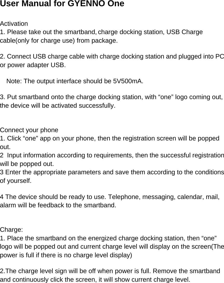 User Manual for GYENNO One Activation 1. Please take out the smartband, charge docking station, USB Charge cable(only for charge use) from package. 2. Connect USB charge cable with charge docking station and plugged into PC or power adapter USB. Note: The output interface should be 5V500mA. 3. Put smartband onto the charge docking station, with “one” logo coming out, the device will be activated successfully.  Connect your phone 1. Click “one” app on your phone, then the registration screen will be popped out. 2  Input information according to requirements, then the successful registration will be popped out. 3 Enter the appropriate parameters and save them according to the conditions of yourself. 4 The device should be ready to use. Telephone, messaging, calendar, mail, alarm will be feedback to the smartband.  Charge: 1. Place the smartband on the energized charge docking station, then “one” logo will be popped out and current charge level will display on the screen(The power is full if there is no charge level display) 2.The charge level sign will be off when power is full. Remove the smartband and continuously click the screen, it will show current charge level. 