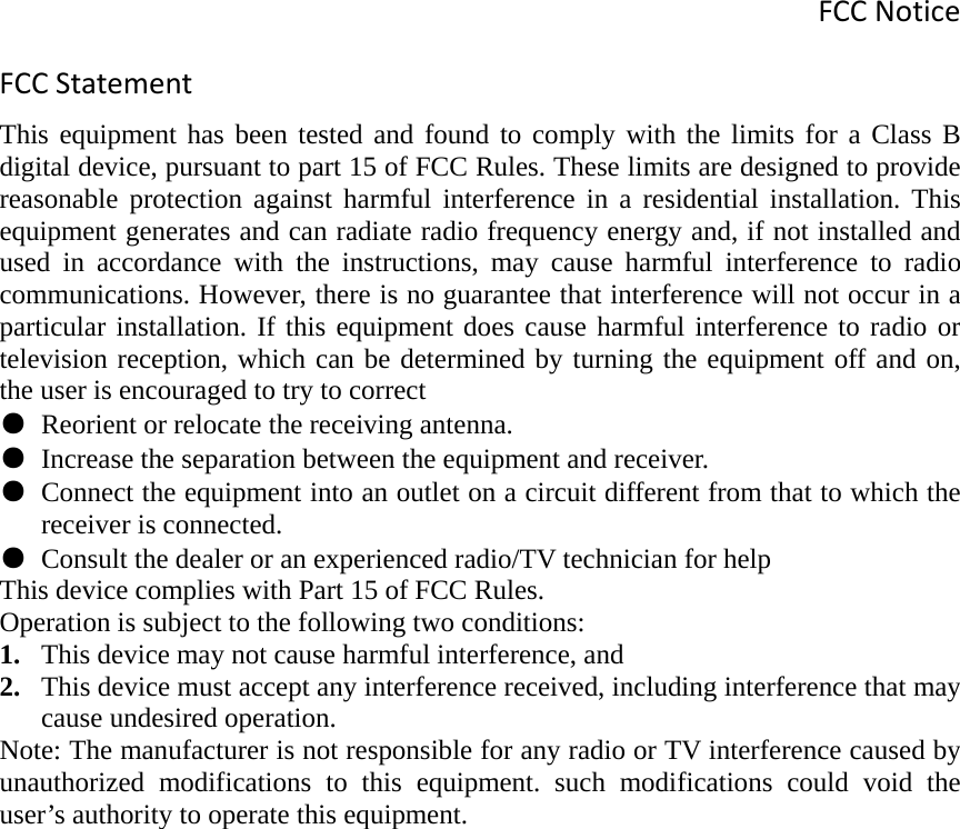 FCCNoticeFCCStatementThis equipment has been tested and found to comply with the limits for a Class B digital device, pursuant to part 15 of FCC Rules. These limits are designed to provide reasonable protection against harmful interference in a residential installation. This equipment generates and can radiate radio frequency energy and, if not installed and used in accordance with the instructions, may cause harmful interference to radio communications. However, there is no guarantee that interference will not occur in a particular installation. If this equipment does cause harmful interference to radio or television reception, which can be determined by turning the equipment off and on, the user is encouraged to try to correct ● Reorient or relocate the receiving antenna. ● Increase the separation between the equipment and receiver. ● Connect the equipment into an outlet on a circuit different from that to which the receiver is connected. ● Consult the dealer or an experienced radio/TV technician for help This device complies with Part 15 of FCC Rules. Operation is subject to the following two conditions: 1. This device may not cause harmful interference, and 2. This device must accept any interference received, including interference that may cause undesired operation. Note: The manufacturer is not responsible for any radio or TV interference caused by unauthorized modifications to this equipment. such modifications could void the user’s authority to operate this equipment. 