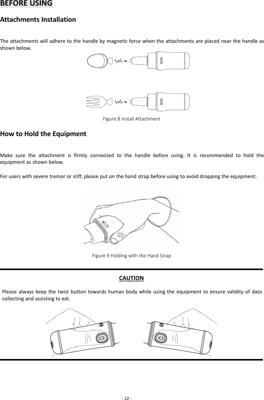 -12 -BEFORE USINGAttachments InstallationThe attachments will adhere to the handle by magnetic force when the attachments are placed near the handle asshown below.Figure 8 Install AttachmentHow to Hold the EquipmentMake sure the attachment is firmly connected to the handle before using. It is recommended to hold theequipment as shown below.For users with severe tremor or stiff, please put on the hand strap before using to avoid dropping the equipment.Figure 9 Holding with the Hand StrapCAUTIONPlease always keep the twist button towards human body while using the equipment to ensure validity of datacollecting and assisting to eat.