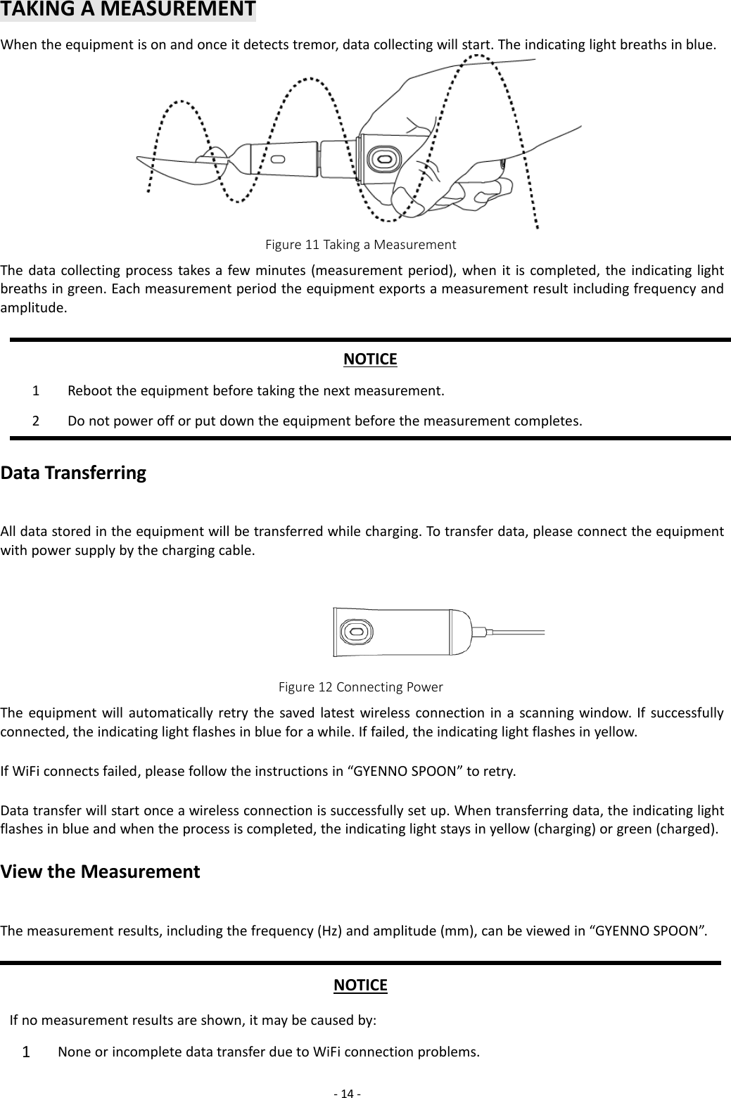-14 -TAKING A MEASUREMENTWhen the equipment is on and once it detects tremor, data collecting will start. The indicating light breaths in blue.Figure 11 Taking a MeasurementThe data collecting process takes a few minutes (measurement period), when it is completed, the indicating lightbreaths in green. Each measurement period the equipment exports a measurement result including frequency andamplitude.NOTICE1Reboot the equipment before taking the next measurement.2Do not power off or put down the equipment before the measurement completes.Data TransferringAll data stored in the equipment will be transferred while charging. To transfer data, please connect the equipmentwith power supply by the charging cable.Figure 12 Connecting PowerThe equipment will automatically retry the saved latest wireless connection in a scanning window. If successfullyconnected, the indicating light flashes in blue for a while. If failed, the indicating light flashes in yellow.If WiFi connects failed, please follow the instructions in “GYENNO SPOON” to retry.Data transfer will start once a wireless connection is successfully set up. When transferring data, the indicating lightflashes in blue and when the process is completed, the indicating light stays in yellow (charging) or green (charged).View the MeasurementThe measurement results, including the frequency (Hz) and amplitude (mm), can be viewed in “GYENNO SPOON”.NOTICEIf no measurement results are shown, it may be caused by:1None or incomplete data transfer due to WiFi connection problems.