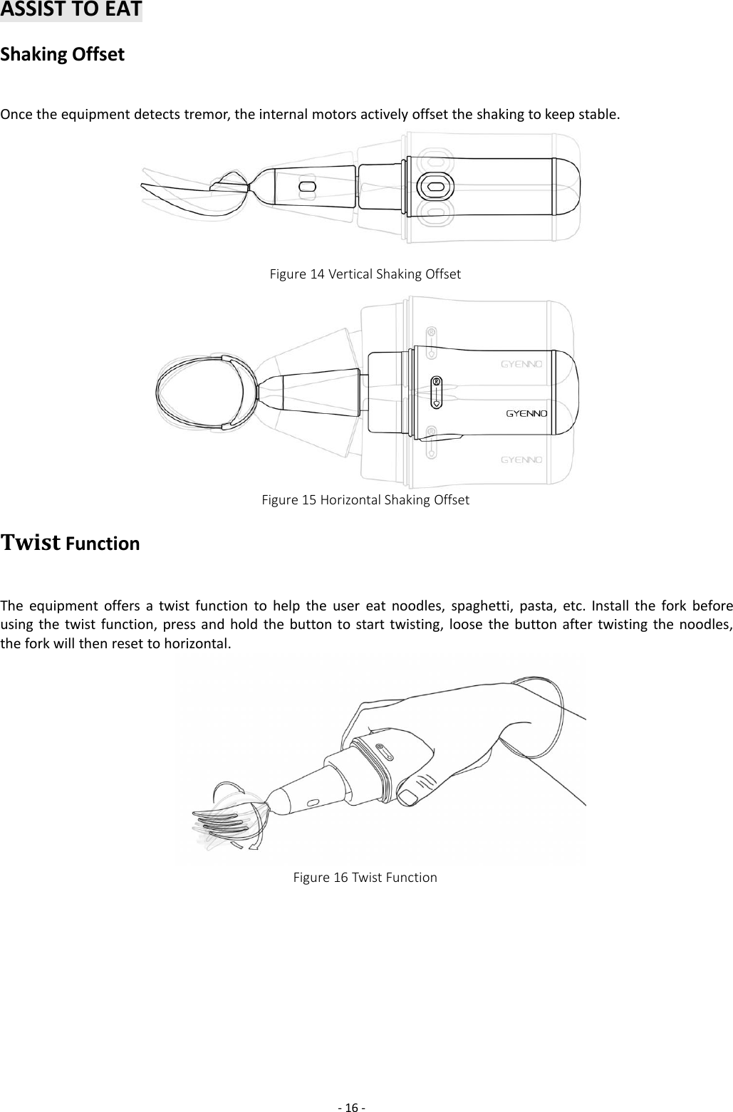 -16 -ASSIST TO EATShaking OffsetOnce the equipment detects tremor, the internal motors actively offset the shaking to keep stable.Figure 14 Vertical Shaking OffsetFigure 15 Horizontal Shaking OffsetTwist FunctionThe equipment offers a twist function to help the user eat noodles, spaghetti, pasta, etc. Install the fork beforeusing the twist function, press and hold the button to start twisting, loose the button after twisting the noodles,the fork will then reset to horizontal.Figure 16 Twist Function