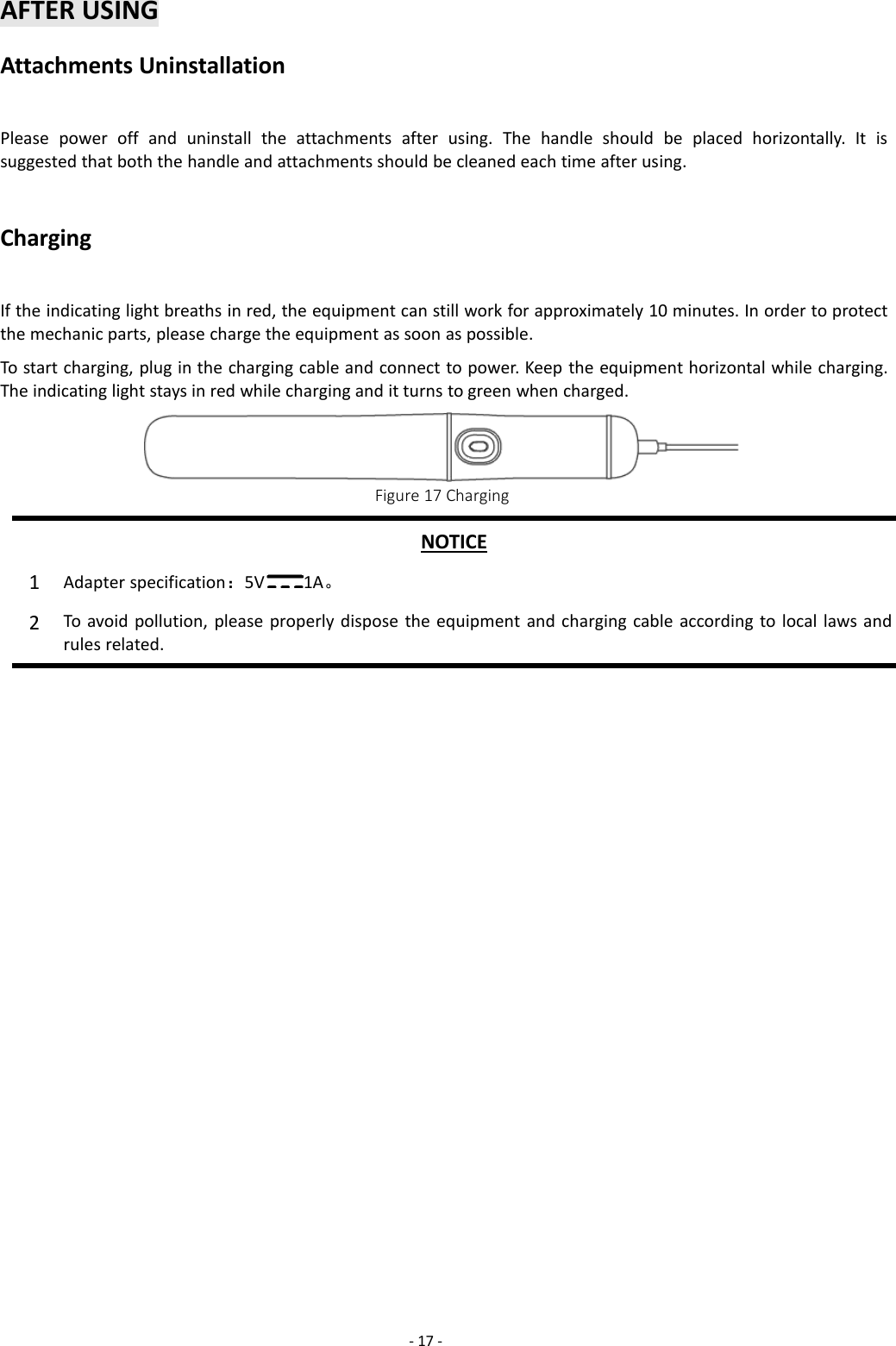 -17 -AFTER USINGAttachments UninstallationPlease power off and uninstall the attachments after using. The handle should be placed horizontally. It issuggested that both the handle and attachments should be cleaned each time after using.ChargingIf the indicating light breaths in red, the equipment can still work for approximately 10 minutes. In order to protectthe mechanic parts, please charge the equipment as soon as possible.To start charging, plug in the charging cable and connect to power. Keep the equipment horizontal while charging.The indicating light stays in red while charging and it turns to green when charged.Figure 17 ChargingNOTICE1Adapter specification：5V 1A。2To avoid pollution, please properly dispose the equipment and charging cable according to local laws andrules related.
