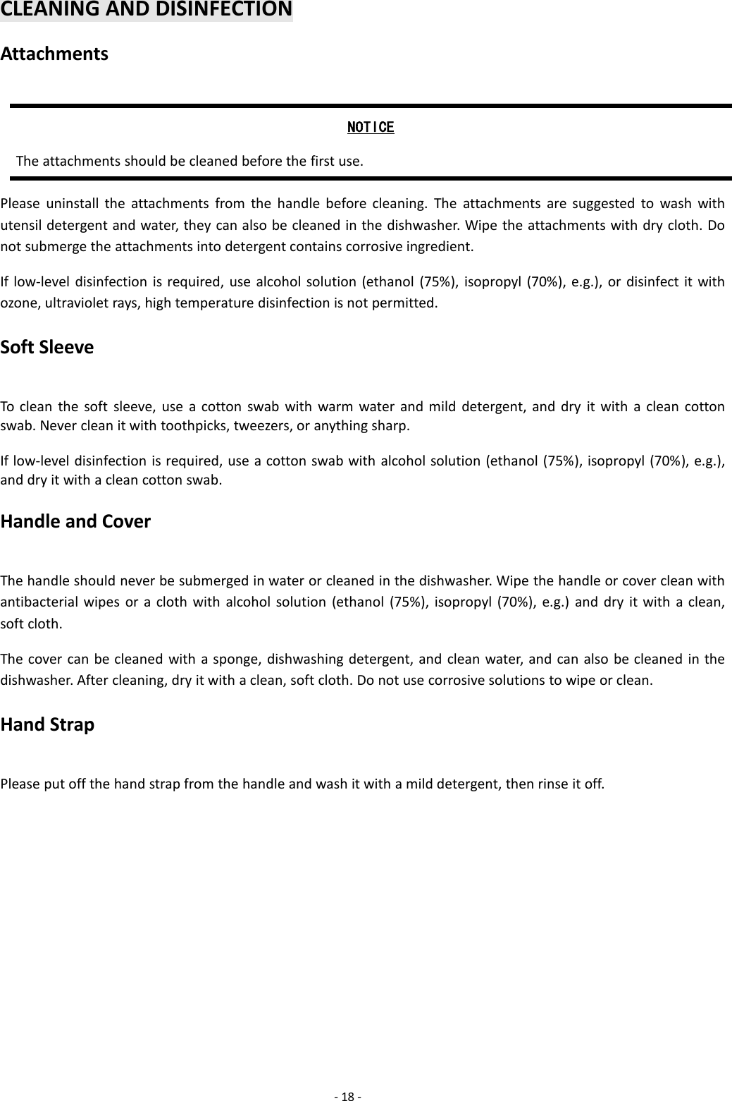-18 -CLEANING AND DISINFECTIONAttachmentsNOTICEThe attachments should be cleaned before the first use.Please uninstall the attachments from the handle before cleaning. The attachments are suggested to wash withutensil detergent and water, they can also be cleaned in the dishwasher. Wipe the attachments with dry cloth. Donot submerge the attachments into detergent contains corrosive ingredient.If low-level disinfection is required, use alcohol solution (ethanol (75%), isopropyl (70%), e.g.), or disinfect it withozone, ultraviolet rays, high temperature disinfection is not permitted.Soft SleeveTo clean the soft sleeve, use a cotton swab with warm water and mild detergent, and dry it with a clean cottonswab. Never clean it with toothpicks, tweezers, or anything sharp.If low-level disinfection is required, use a cotton swab with alcohol solution (ethanol (75%), isopropyl (70%), e.g.),and dry it with a clean cotton swab.Handle and CoverThe handle should never be submerged in water or cleaned in the dishwasher. Wipe the handle or cover clean withantibacterial wipes or a cloth with alcohol solution (ethanol (75%), isopropyl (70%), e.g.) and dry it with a clean,soft cloth.The cover can be cleaned with a sponge, dishwashing detergent, and clean water, and can also be cleaned in thedishwasher. After cleaning, dry it with a clean, soft cloth. Do not use corrosive solutions to wipe or clean.Hand StrapPlease put off the hand strap from the handle and wash it with a mild detergent, then rinse it off.
