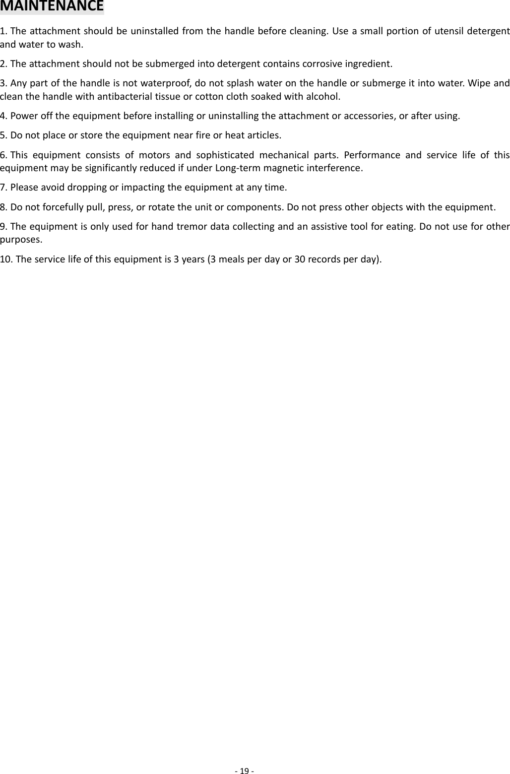 -19 -MAINTENANCE1. The attachment should be uninstalled from the handle before cleaning. Use a small portion of utensil detergentand water to wash.2. The attachment should not be submerged into detergent contains corrosive ingredient.3. Any part of the handle is not waterproof, do not splash water on the handle or submerge it into water. Wipe andclean the handle with antibacterial tissue or cotton cloth soaked with alcohol.4. Power off the equipment before installing or uninstalling the attachment or accessories, or after using.5. Do not place or store the equipment near fire or heat articles.6. This equipment consists of motors and sophisticated mechanical parts. Performance and service life of thisequipment may be significantly reduced if under Long-term magnetic interference.7. Please avoid dropping or impacting the equipment at any time.8. Do not forcefully pull, press, or rotate the unit or components. Do not press other objects with the equipment.9. The equipment is only used for hand tremor data collecting and an assistive tool for eating. Do not use for otherpurposes.10. The service life of this equipment is 3 years (3 meals per day or 30 records per day).