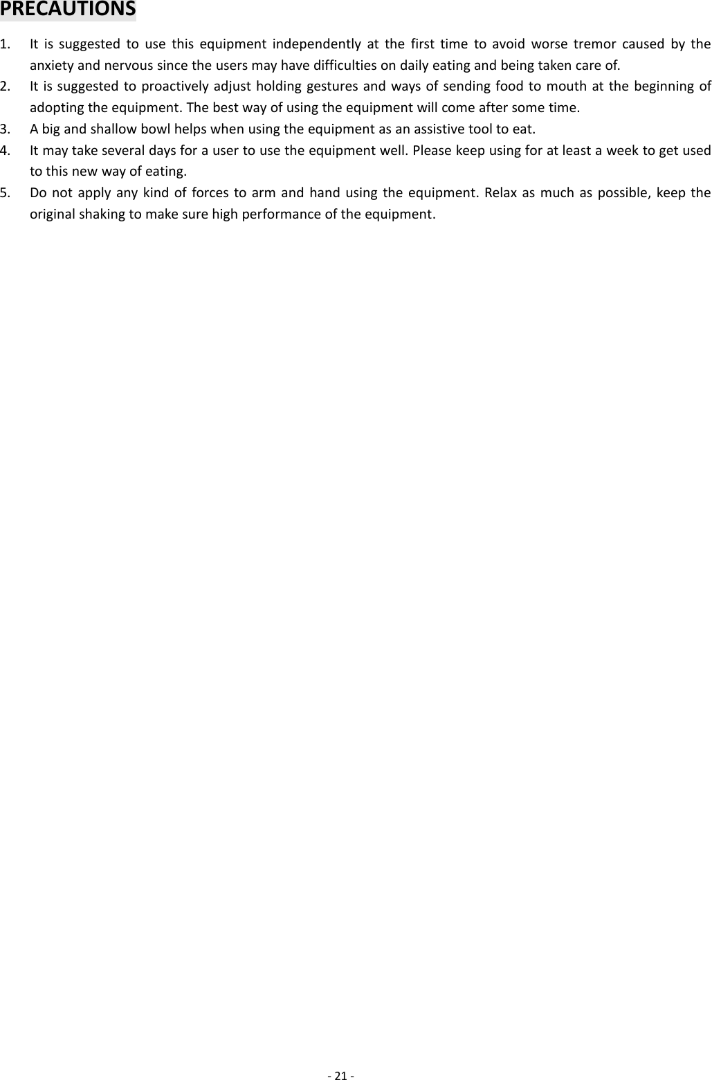 -21 -PRECAUTIONS1. It is suggested to use this equipment independently at the first time to avoid worse tremor caused by theanxiety and nervous since the users may have difficulties on daily eating and being taken care of.2. It is suggested to proactively adjust holding gestures and ways of sending food to mouth at the beginning ofadopting the equipment. The best way of using the equipment will come after some time.3. A big and shallow bowl helps when using the equipment as an assistive tool to eat.4. It may take several days for a user to use the equipment well. Please keep using for at least a week to get usedto this new way of eating.5. Do not apply any kind of forces to arm and hand using the equipment. Relax as much as possible, keep theoriginal shaking to make sure high performance of the equipment.