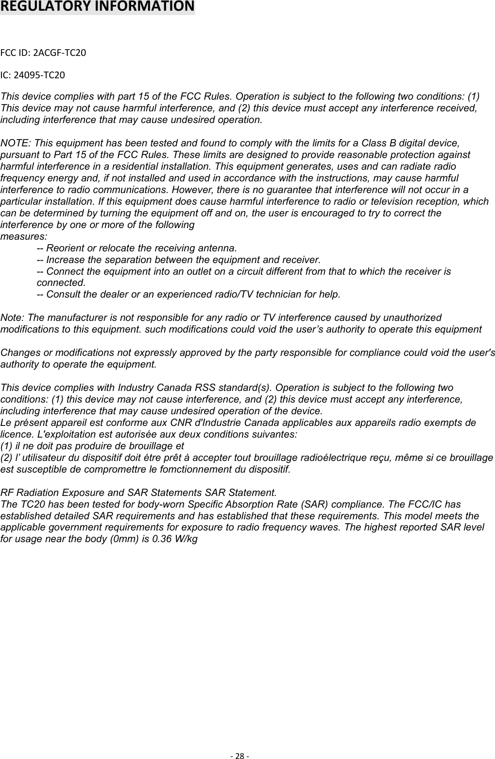 -28 -REGULATORY INFORMATIONFCC ID: 2ACGF-TC20IC: 24095-TC20This device complies with part 15 of the FCC Rules. Operation is subject to the following two conditions: (1)This device may not cause harmful interference, and (2) this device must accept any interference received,including interference that may cause undesired operation.NOTE: This equipment has been tested and found to comply with the limits for a Class B digital device,pursuant to Part 15 of the FCC Rules. These limits are designed to provide reasonable protection againstharmful interference in a residential installation. This equipment generates, uses and can radiate radiofrequency energy and, if not installed and used in accordance with the instructions, may cause harmfulinterference to radio communications. However, there is no guarantee that interference will not occur in aparticular installation. If this equipment does cause harmful interference to radio or television reception, whichcan be determined by turning the equipment off and on, the user is encouraged to try to correct theinterference by one or more of the followingmeasures:-- Reorient or relocate the receiving antenna.-- Increase the separation between the equipment and receiver.-- Connect the equipment into an outlet on a circuit different from that to which the receiver isconnected.-- Consult the dealer or an experienced radio/TV technician for help.Note: The manufacturer is not responsible for any radio or TV interference caused by unauthorizedmodifications to this equipment. such modifications could void the user’s authority to operate this equipmentChanges or modifications not expressly approved by the party responsible for compliance could void the user&apos;sauthority to operate the equipment.This device complies with Industry Canada RSS standard(s). Operation is subject to the following twoconditions: (1) this device may not cause interference, and (2) this device must accept any interference,including interference that may cause undesired operation of the device.Le présent appareil est conforme aux CNR d&apos;Industrie Canada applicables aux appareils radio exempts delicence. L&apos;exploitation est autorisée aux deux conditions suivantes:(1) il ne doit pas produire de brouillage et(2) l’ utilisateur du dispositif doit étre prêt à accepter tout brouillage radioélectrique reçu, même si ce brouillageest susceptible de compromettre le fomctionnement du dispositif.RF Radiation Exposure and SAR Statements SAR Statement.The TC20 has been tested for body-worn Specific Absorption Rate (SAR) compliance. The FCC/IC hasestablished detailed SAR requirements and has established that these requirements. This model meets theapplicable government requirements for exposure to radio frequency waves. The highest reported SAR levelfor usage near the body (0mm) is 0.36 W/kg