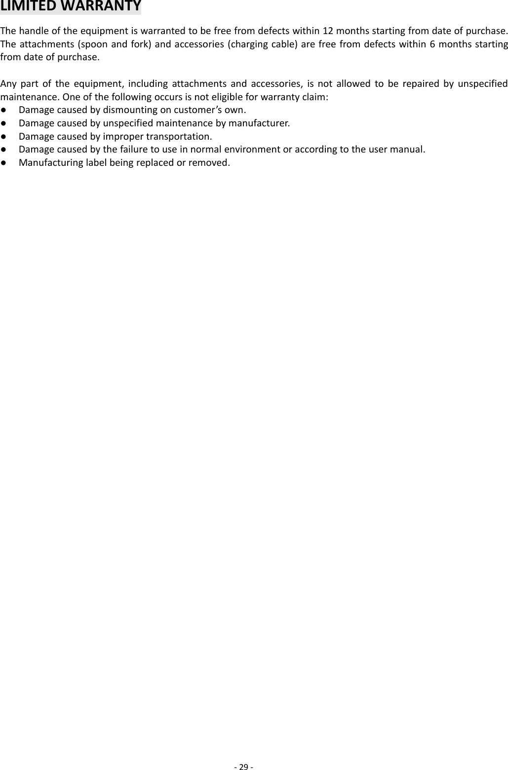 -29 -LIMITED WARRANTYThe handle of the equipment is warranted to be free from defects within 12 months starting from date of purchase.The attachments (spoon and fork) and accessories (charging cable) are free from defects within 6 months startingfrom date of purchase.Any part of the equipment, including attachments and accessories, is not allowed to be repaired by unspecifiedmaintenance. One of the following occurs is not eligible for warranty claim:●Damage caused by dismounting on customer’s own.●Damage caused by unspecified maintenance by manufacturer.●Damage caused by improper transportation.●Damage caused by the failure to use in normal environment or according to the user manual.●Manufacturing label being replaced or removed.