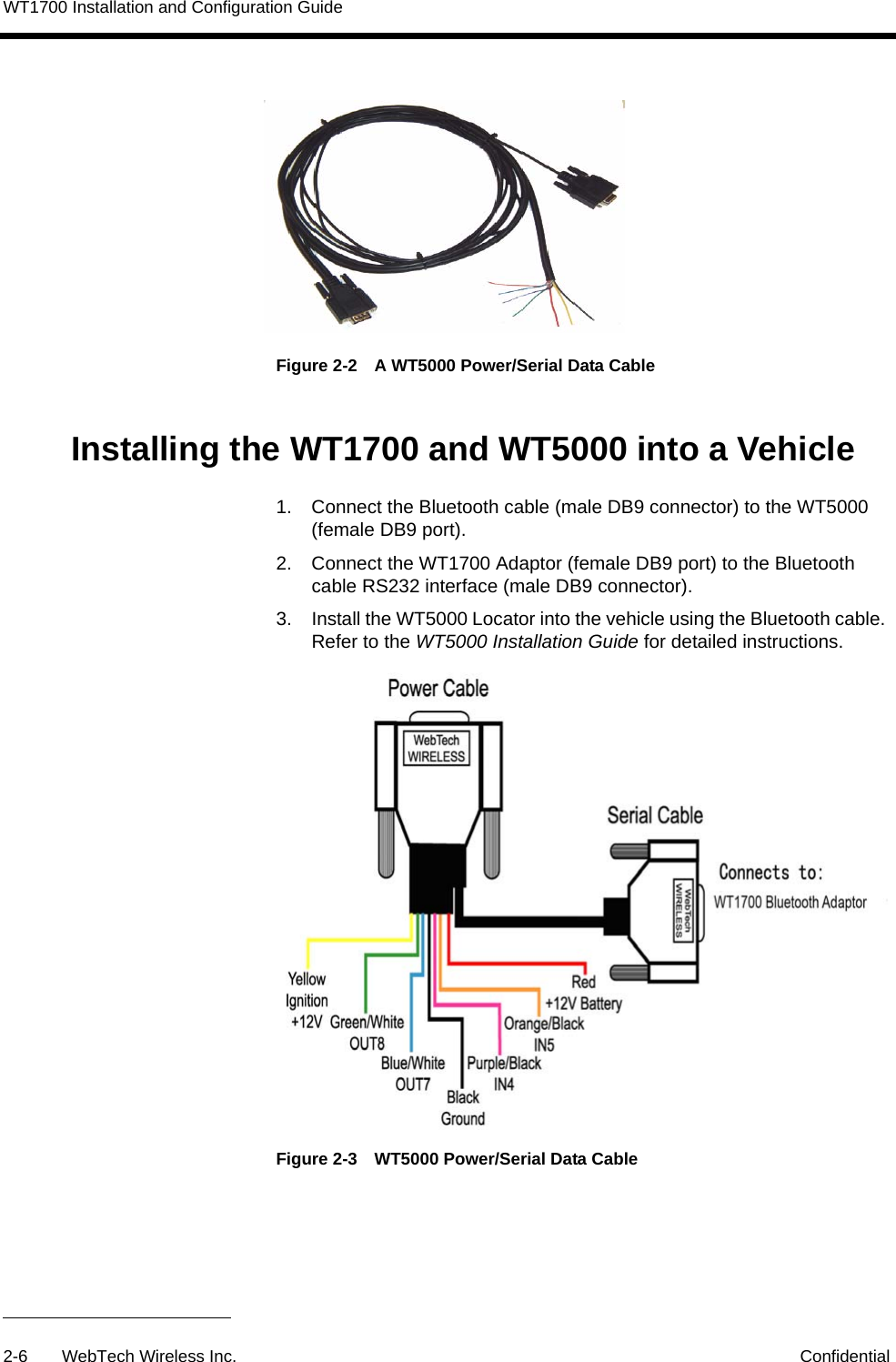 WT1700 Installation and Configuration Guide2-6 WebTech Wireless Inc. ConfidentialFigure 2-2 A WT5000 Power/Serial Data CableInstalling the WT1700 and WT5000 into a Vehicle1. Connect the Bluetooth cable (male DB9 connector) to the WT5000 (female DB9 port). 2. Connect the WT1700 Adaptor (female DB9 port) to the Bluetooth cable RS232 interface (male DB9 connector).3. Install the WT5000 Locator into the vehicle using the Bluetooth cable. Refer to the WT5000 Installation Guide for detailed instructions. Figure 2-3 WT5000 Power/Serial Data Cable 
