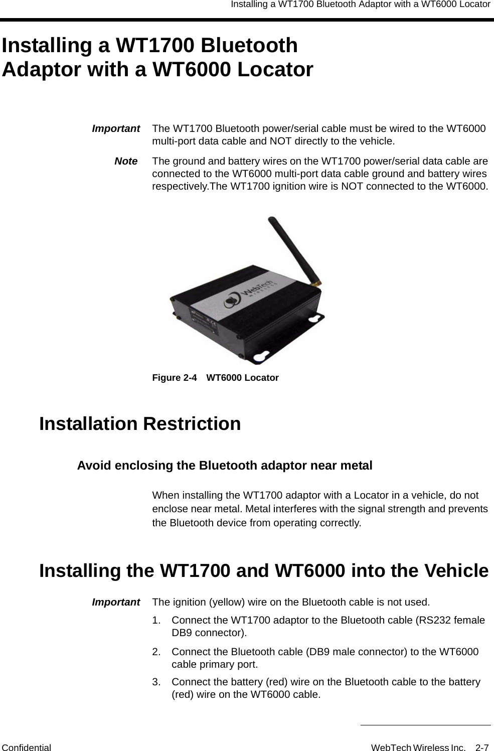 Installing a WT1700 Bluetooth Adaptor with a WT6000 LocatorConfidential WebTech Wireless Inc. 2-7 Installing a WT1700 Bluetooth Adaptor with a WT6000 LocatorImportant  The WT1700 Bluetooth power/serial cable must be wired to the WT6000 multi-port data cable and NOT directly to the vehicle. Note  The ground and battery wires on the WT1700 power/serial data cable are connected to the WT6000 multi-port data cable ground and battery wires respectively.The WT1700 ignition wire is NOT connected to the WT6000.Figure 2-4 WT6000 LocatorInstallation RestrictionAvoid enclosing the Bluetooth adaptor near metalWhen installing the WT1700 adaptor with a Locator in a vehicle, do not enclose near metal. Metal interferes with the signal strength and prevents the Bluetooth device from operating correctly.Installing the WT1700 and WT6000 into the VehicleImportant  The ignition (yellow) wire on the Bluetooth cable is not used.1. Connect the WT1700 adaptor to the Bluetooth cable (RS232 female DB9 connector).2. Connect the Bluetooth cable (DB9 male connector) to the WT6000 cable primary port.3. Connect the battery (red) wire on the Bluetooth cable to the battery (red) wire on the WT6000 cable.