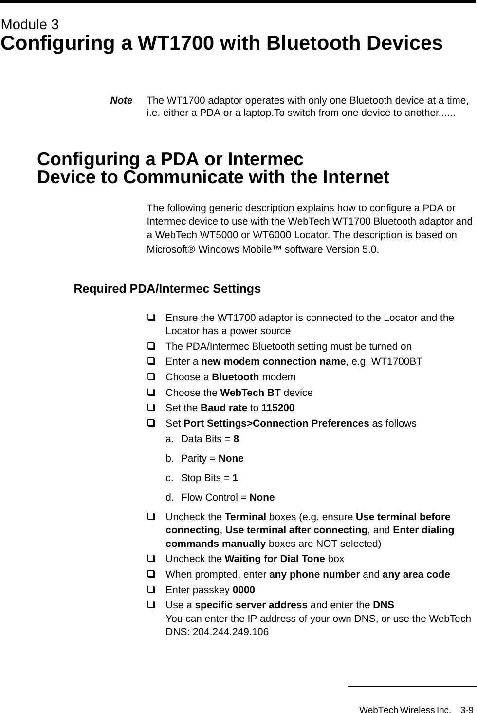 WebTech Wireless Inc. 3-9 Module 3Configuring a WT1700 with Bluetooth DevicesNote  The WT1700 adaptor operates with only one Bluetooth device at a time, i.e. either a PDA or a laptop.To switch from one device to another......Configuring a PDA or Intermec Device to Communicate with the InternetThe following generic description explains how to configure a PDA or Intermec device to use with the WebTech WT1700 Bluetooth adaptor and a WebTech WT5000 or WT6000 Locator. The description is based on Microsoft&reg; Windows Mobile&trade; software Version 5.0.Required PDA/Intermec SettingsEnsure the WT1700 adaptor is connected to the Locator and the Locator has a power sourceThe PDA/Intermec Bluetooth setting must be turned onEnter a new modem connection name, e.g. WT1700BTChoose a Bluetooth modemChoose the WebTech BT deviceSet the Baud rate to 115200Set Port Settings>Connection Preferences as followsa. Data Bits = 8b. Parity = Nonec. Stop Bits = 1 d.  Flow Control = NoneUncheck the Terminal boxes (e.g. ensure Use terminal before connecting, Use terminal after connecting, and Enter dialing commands manually boxes are NOT selected)Uncheck the Waiting for Dial Tone boxWhen prompted, enter any phone number and any area codeEnter passkey 0000Use a specific server address and enter the DNSYou can enter the IP address of your own DNS, or use the WebTech DNS: 204.244.249.106