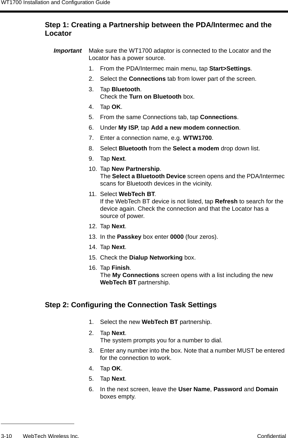 WT1700 Installation and Configuration Guide3-10 WebTech Wireless Inc. ConfidentialStep 1: Creating a Partnership between the PDA/Intermec and the LocatorImportant  Make sure the WT1700 adaptor is connected to the Locator and the Locator has a power source. 1. From the PDA/Intermec main menu, tap Start>Settings.2. Select the Connections tab from lower part of the screen.3. Tap Bluetooth.Check the Turn on Bluetooth box.4. Tap OK.5. From the same Connections tab, tap Connections.6. Under My ISP, tap Add a new modem connection.7. Enter a connection name, e.g. WTW1700. 8. Select Bluetooth from the Select a modem drop down list.9. Tap Next.10. Tap New Partnership. The Select a Bluetooth Device screen opens and the PDA/Intermec scans for Bluetooth devices in the vicinity. 11. Select WebTech BT. If the WebTech BT device is not listed, tap Refresh to search for the device again. Check the connection and that the Locator has a source of power.12. Tap Next.13. In the Passkey box enter 0000 (four zeros).14. Tap Next.15. Check the Dialup Networking box.16. Tap Finish.The My Connections screen opens with a list including the new WebTech BT partnership.Step 2: Configuring the Connection Task Settings1. Select the new WebTech BT partnership.2. Tap Next.The system prompts you for a number to dial. 3. Enter any number into the box. Note that a number MUST be entered for the connection to work.4. Tap OK.5. Tap Next.6. In the next screen, leave the User Name, Password and Domain boxes empty.