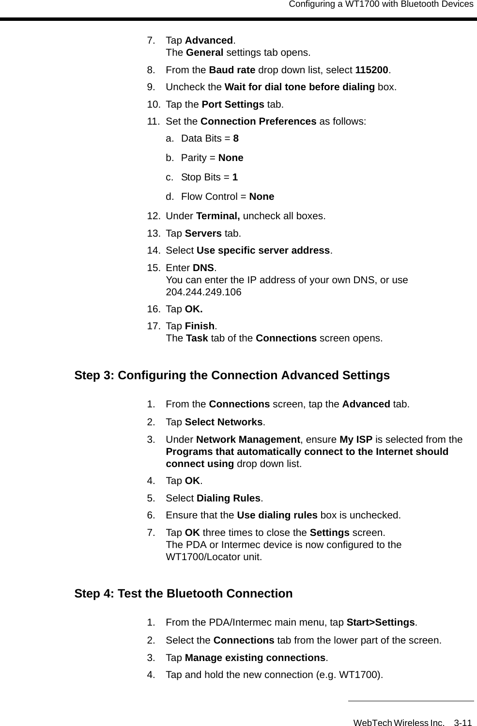 Configuring a WT1700 with Bluetooth DevicesWebTech Wireless Inc. 3-11 7. Tap Advanced.The General settings tab opens.8. From the Baud rate drop down list, select 115200.9. Uncheck the Wait for dial tone before dialing box.10. Tap the Port Settings tab.11. Set the Connection Preferences as follows:a. Data Bits = 8b. Parity = Nonec. Stop Bits = 1 d.  Flow Control = None12. Under Terminal, uncheck all boxes. 13. Tap Servers tab.14. Select Use specific server address.15. Enter DNS.You can enter the IP address of your own DNS, or use 204.244.249.10616. Tap OK.17. Tap Finish.The Task tab of the Connections screen opens.Step 3: Configuring the Connection Advanced Settings1. From the Connections screen, tap the Advanced tab.2. Tap Select Networks.3. Under Network Management, ensure My ISP is selected from the Programs that automatically connect to the Internet should connect using drop down list.4. Tap OK.5. Select Dialing Rules.6. Ensure that the Use dialing rules box is unchecked.7. Tap OK three times to close the Settings screen.The PDA or Intermec device is now configured to the WT1700/Locator unit.Step 4: Test the Bluetooth Connection1. From the PDA/Intermec main menu, tap Start>Settings.2. Select the Connections tab from the lower part of the screen.3. Tap Manage existing connections.4. Tap and hold the new connection (e.g. WT1700).