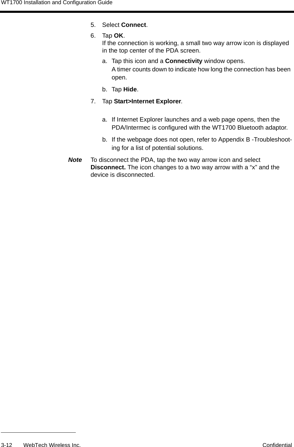WT1700 Installation and Configuration Guide3-12 WebTech Wireless Inc. Confidential5. Select Connect.6. Tap OK.If the connection is working, a small two way arrow icon is displayed in the top center of the PDA screen. a.  Tap this icon and a Connectivity window opens.A timer counts down to indicate how long the connection has been open.b. Tap Hide.7. Tap Start>Internet Explorer.a.  If Internet Explorer launches and a web page opens, then the PDA/Intermec is configured with the WT1700 Bluetooth adaptor.b.  If the webpage does not open, refer to Appendix B -Troubleshoot-ing for a list of potential solutions.Note  To disconnect the PDA, tap the two way arrow icon and select Disconnect. The icon changes to a two way arrow with a &ldquo;x&rdquo; and the device is disconnected.