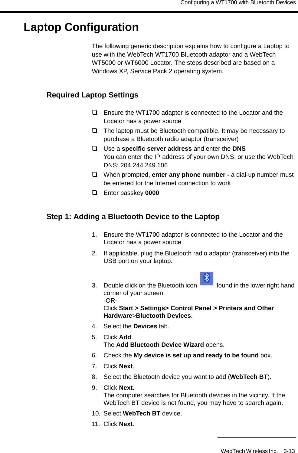 Configuring a WT1700 with Bluetooth DevicesWebTech Wireless Inc. 3-13 Laptop ConfigurationThe following generic description explains how to configure a Laptop to use with the WebTech WT1700 Bluetooth adaptor and a WebTech WT5000 or WT6000 Locator. The steps described are based on a Windows XP, Service Pack 2 operating system. Required Laptop SettingsEnsure the WT1700 adaptor is connected to the Locator and the Locator has a power sourceThe laptop must be Bluetooth compatible. It may be necessary to purchase a Bluetooth radio adaptor (transceiver)Use a specific server address and enter the DNSYou can enter the IP address of your own DNS, or use the WebTech DNS: 204.244.249.106When prompted, enter any phone number - a dial-up number must be entered for the Internet connection to workEnter passkey 0000Step 1: Adding a Bluetooth Device to the Laptop1. Ensure the WT1700 adaptor is connected to the Locator and the Locator has a power source2. If applicable, plug the Bluetooth radio adaptor (transceiver) into the USB port on your laptop.3. Double click on the Bluetooth icon   found in the lower right hand corner of your screen.-OR-Click Start > Settings> Control Panel > Printers and Other Hardware>Bluetooth Devices.4. Select the Devices tab.5. Click Add.The Add Bluetooth Device Wizard opens.6. Check the My device is set up and ready to be found box.7. Click Next.8. Select the Bluetooth device you want to add (WebTech BT).9. Click Next.The computer searches for Bluetooth devices in the vicinity. If the WebTech BT device is not found, you may have to search again.10. Select WebTech BT device.11. Click Next.