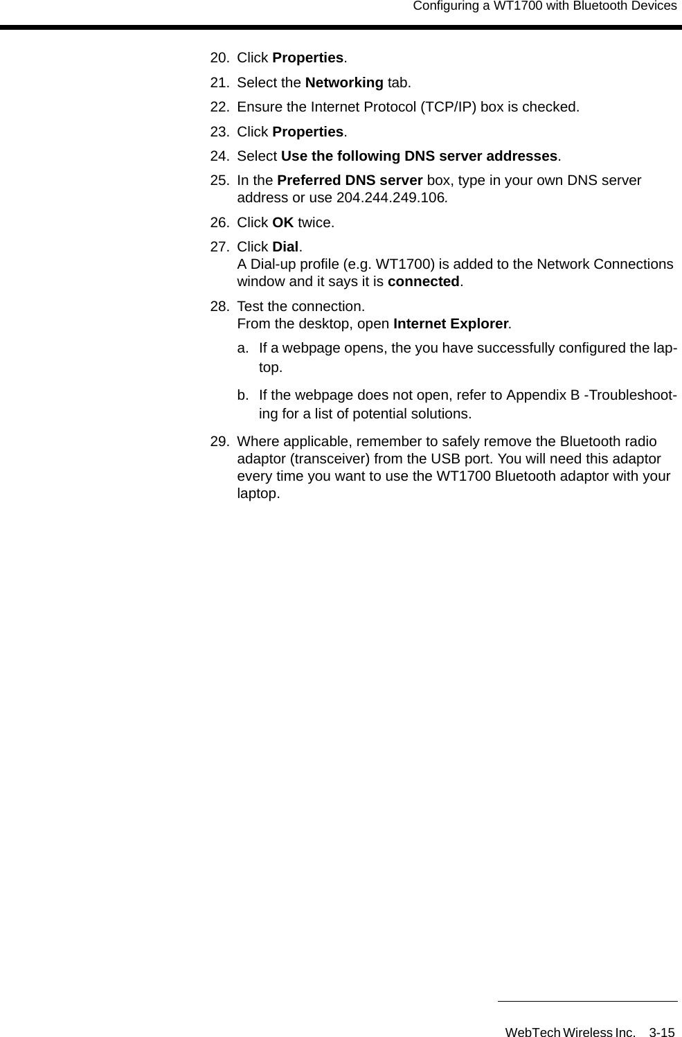 Configuring a WT1700 with Bluetooth DevicesWebTech Wireless Inc. 3-15 20. Click Properties.21. Select the Networking tab.22. Ensure the Internet Protocol (TCP/IP) box is checked.23. Click Properties.24. Select Use the following DNS server addresses.25. In the Preferred DNS server box, type in your own DNS server address or use 204.244.249.106.26. Click OK twice.27. Click Dial. A Dial-up profile (e.g. WT1700) is added to the Network Connections window and it says it is connected.28. Test the connection. From the desktop, open Internet Explorer.a.  If a webpage opens, the you have successfully configured the lap-top.b.  If the webpage does not open, refer to Appendix B -Troubleshoot-ing for a list of potential solutions.29. Where applicable, remember to safely remove the Bluetooth radio adaptor (transceiver) from the USB port. You will need this adaptor every time you want to use the WT1700 Bluetooth adaptor with your laptop.