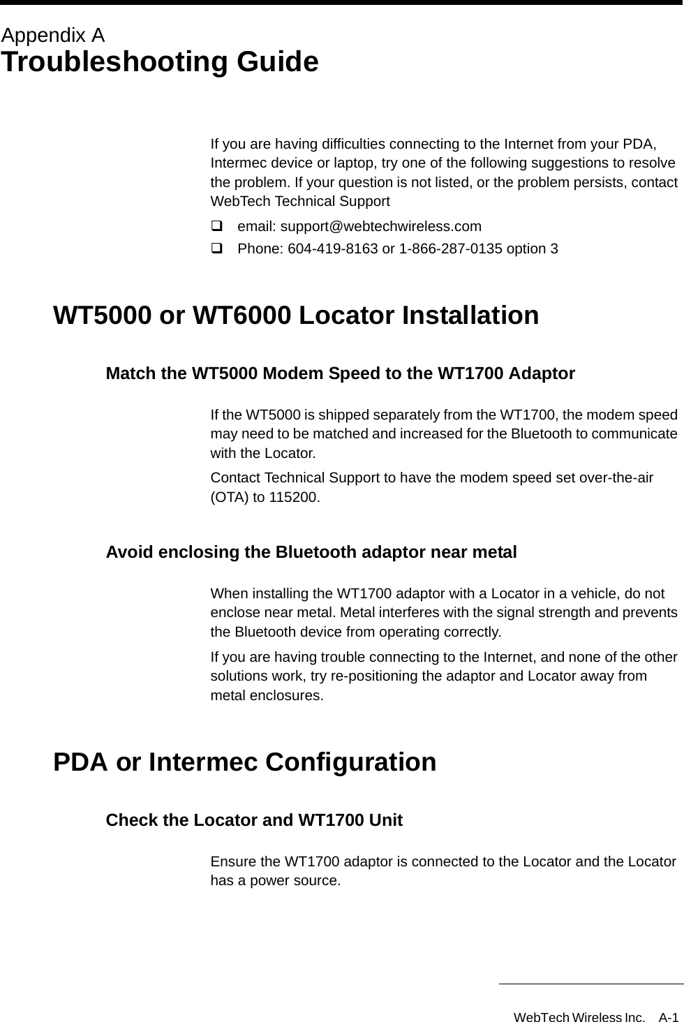 WebTech Wireless Inc. A-1 Appendix ATroubleshooting GuideIf you are having difficulties connecting to the Internet from your PDA, Intermec device or laptop, try one of the following suggestions to resolve the problem. If your question is not listed, or the problem persists, contact WebTech Technical Supportemail: support@webtechwireless.com Phone: 604-419-8163 or 1-866-287-0135 option 3WT5000 or WT6000 Locator InstallationMatch the WT5000 Modem Speed to the WT1700 AdaptorIf the WT5000 is shipped separately from the WT1700, the modem speed may need to be matched and increased for the Bluetooth to communicate with the Locator. Contact Technical Support to have the modem speed set over-the-air (OTA) to 115200.Avoid enclosing the Bluetooth adaptor near metalWhen installing the WT1700 adaptor with a Locator in a vehicle, do not enclose near metal. Metal interferes with the signal strength and prevents the Bluetooth device from operating correctly.If you are having trouble connecting to the Internet, and none of the other solutions work, try re-positioning the adaptor and Locator away from metal enclosures.PDA or Intermec ConfigurationCheck the Locator and WT1700 UnitEnsure the WT1700 adaptor is connected to the Locator and the Locator has a power source.