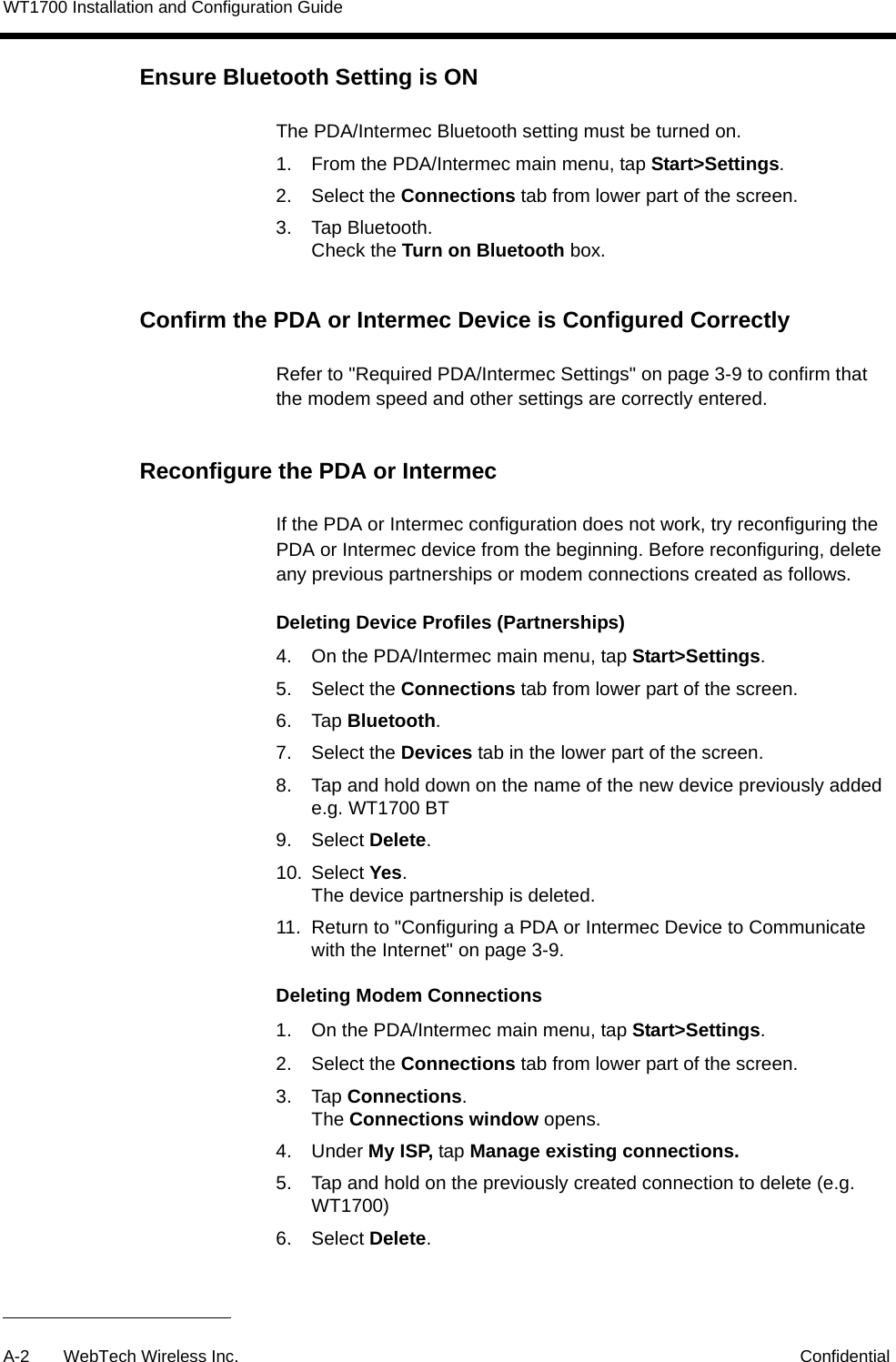 WT1700 Installation and Configuration GuideA-2 WebTech Wireless Inc. ConfidentialEnsure Bluetooth Setting is ONThe PDA/Intermec Bluetooth setting must be turned on.1. From the PDA/Intermec main menu, tap Start>Settings.2. Select the Connections tab from lower part of the screen.3. Tap Bluetooth.Check the Turn on Bluetooth box.Confirm the PDA or Intermec Device is Configured CorrectlyRefer to "Required PDA/Intermec Settings" on page 3-9 to confirm that the modem speed and other settings are correctly entered.Reconfigure the PDA or IntermecIf the PDA or Intermec configuration does not work, try reconfiguring the PDA or Intermec device from the beginning. Before reconfiguring, delete any previous partnerships or modem connections created as follows.Deleting Device Profiles (Partnerships) 4. On the PDA/Intermec main menu, tap Start>Settings.5. Select the Connections tab from lower part of the screen.6. Tap Bluetooth.7. Select the Devices tab in the lower part of the screen.8. Tap and hold down on the name of the new device previously added e.g. WT1700 BT9. Select Delete.10. Select Yes.The device partnership is deleted.11. Return to "Configuring a PDA or Intermec Device to Communicate with the Internet" on page 3-9.Deleting Modem Connections 1. On the PDA/Intermec main menu, tap Start>Settings.2. Select the Connections tab from lower part of the screen.3. Tap Connections.The Connections window opens.4. Under My ISP, tap Manage existing connections.5. Tap and hold on the previously created connection to delete (e.g. WT1700)6. Select Delete.