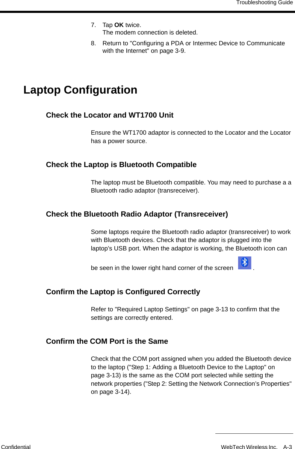 Troubleshooting GuideConfidential WebTech Wireless Inc. A-3 7. Tap OK twice.The modem connection is deleted.8. Return to "Configuring a PDA or Intermec Device to Communicate with the Internet" on page 3-9.Laptop ConfigurationCheck the Locator and WT1700 UnitEnsure the WT1700 adaptor is connected to the Locator and the Locator has a power source.Check the Laptop is Bluetooth CompatibleThe laptop must be Bluetooth compatible. You may need to purchase a a Bluetooth radio adaptor (transreceiver).Check the Bluetooth Radio Adaptor (Transreceiver)Some laptops require the Bluetooth radio adaptor (transreceiver) to work with Bluetooth devices. Check that the adaptor is plugged into the laptop&rsquo;s USB port. When the adaptor is working, the Bluetooth icon can be seen in the lower right hand corner of the screen  .Confirm the Laptop is Configured CorrectlyRefer to "Required Laptop Settings" on page 3-13 to confirm that the settings are correctly entered. Confirm the COM Port is the SameCheck that the COM port assigned when you added the Bluetooth device to the laptop ("Step 1: Adding a Bluetooth Device to the Laptop" on page 3-13) is the same as the COM port selected while setting the network properties ("Step 2: Setting the Network Connection&rsquo;s Properties" on page 3-14).