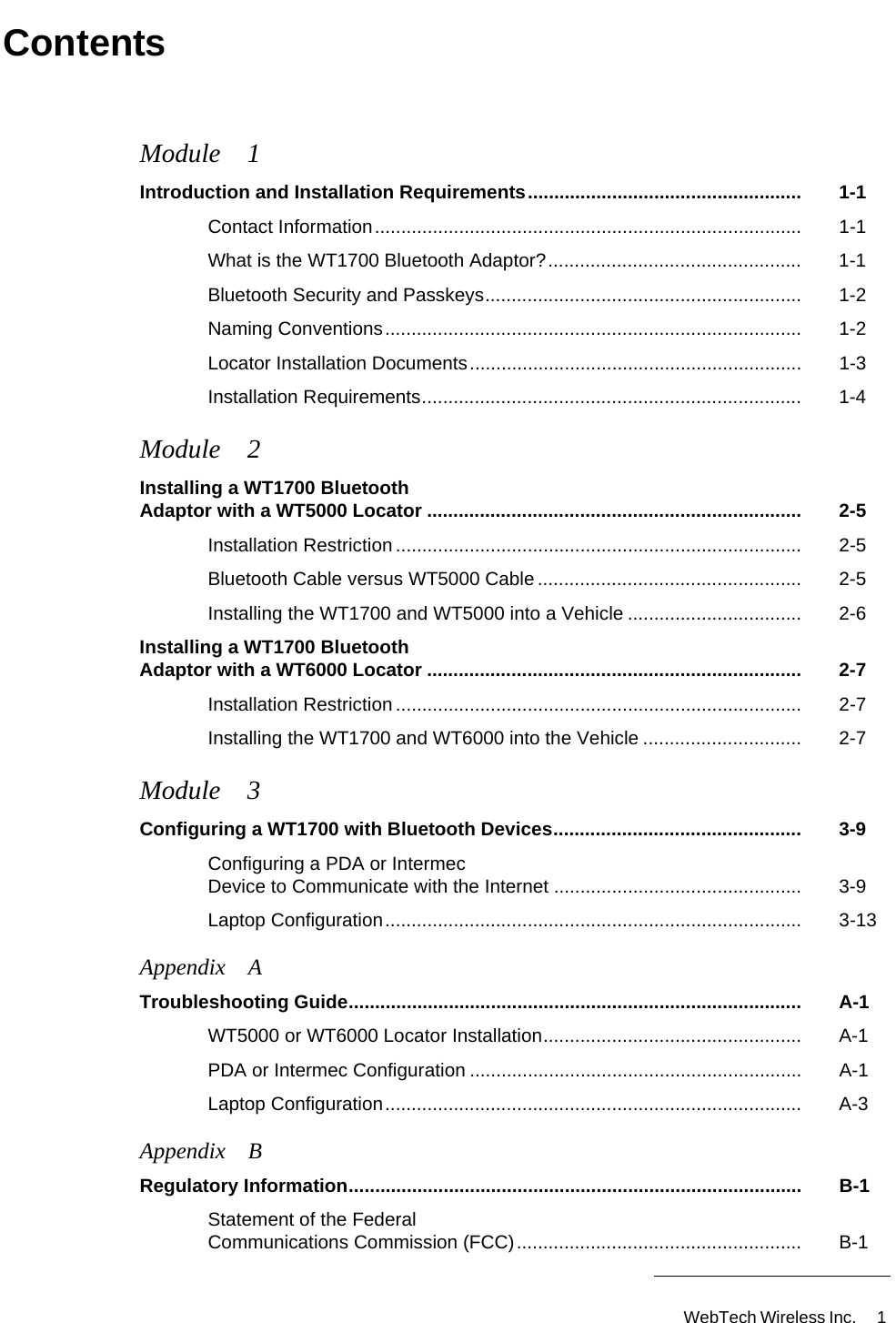 WebTech Wireless Inc.  1 ContentsModule 1Introduction and Installation Requirements.................................................... 1-1Contact Information................................................................................. 1-1What is the WT1700 Bluetooth Adaptor?................................................ 1-1Bluetooth Security and Passkeys............................................................ 1-2Naming Conventions............................................................................... 1-2Locator Installation Documents............................................................... 1-3Installation Requirements........................................................................ 1-4Module 2Installing a WT1700 Bluetooth Adaptor with a WT5000 Locator ....................................................................... 2-5Installation Restriction ............................................................................. 2-5Bluetooth Cable versus WT5000 Cable .................................................. 2-5Installing the WT1700 and WT5000 into a Vehicle ................................. 2-6Installing a WT1700 Bluetooth Adaptor with a WT6000 Locator ....................................................................... 2-7Installation Restriction ............................................................................. 2-7Installing the WT1700 and WT6000 into the Vehicle .............................. 2-7Module 3Configuring a WT1700 with Bluetooth Devices............................................... 3-9Configuring a PDA or Intermec Device to Communicate with the Internet ............................................... 3-9Laptop Configuration............................................................................... 3-13Appendix ATroubleshooting Guide...................................................................................... A-1WT5000 or WT6000 Locator Installation................................................. A-1PDA or Intermec Configuration ............................................................... A-1Laptop Configuration............................................................................... A-3Appendix BRegulatory Information...................................................................................... B-1Statement of the Federal Communications Commission (FCC)...................................................... B-1