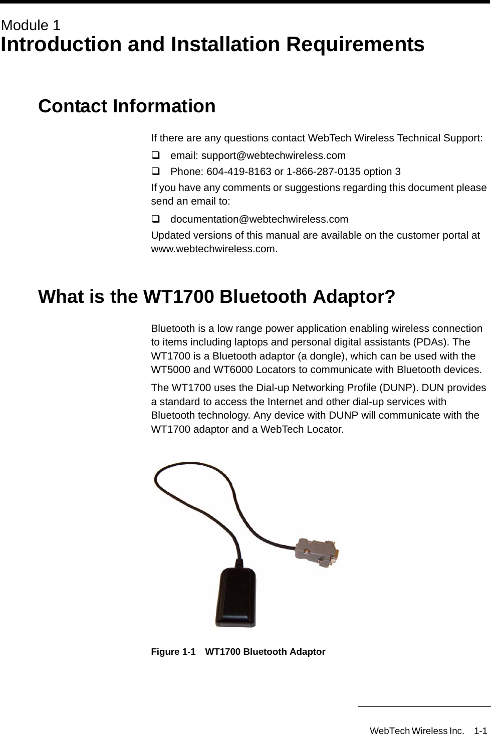 WebTech Wireless Inc. 1-1 Module 1Introduction and Installation RequirementsContact InformationIf there are any questions contact WebTech Wireless Technical Support: email: support@webtechwireless.com Phone: 604-419-8163 or 1-866-287-0135 option 3If you have any comments or suggestions regarding this document please send an email to:documentation@webtechwireless.comUpdated versions of this manual are available on the customer portal at www.webtechwireless.com. What is the WT1700 Bluetooth Adaptor?Bluetooth is a low range power application enabling wireless connection to items including laptops and personal digital assistants (PDAs). The WT1700 is a Bluetooth adaptor (a dongle), which can be used with the WT5000 and WT6000 Locators to communicate with Bluetooth devices. The WT1700 uses the Dial-up Networking Profile (DUNP). DUN provides a standard to access the Internet and other dial-up services with Bluetooth technology. Any device with DUNP will communicate with the WT1700 adaptor and a WebTech Locator.Figure 1-1 WT1700 Bluetooth Adaptor