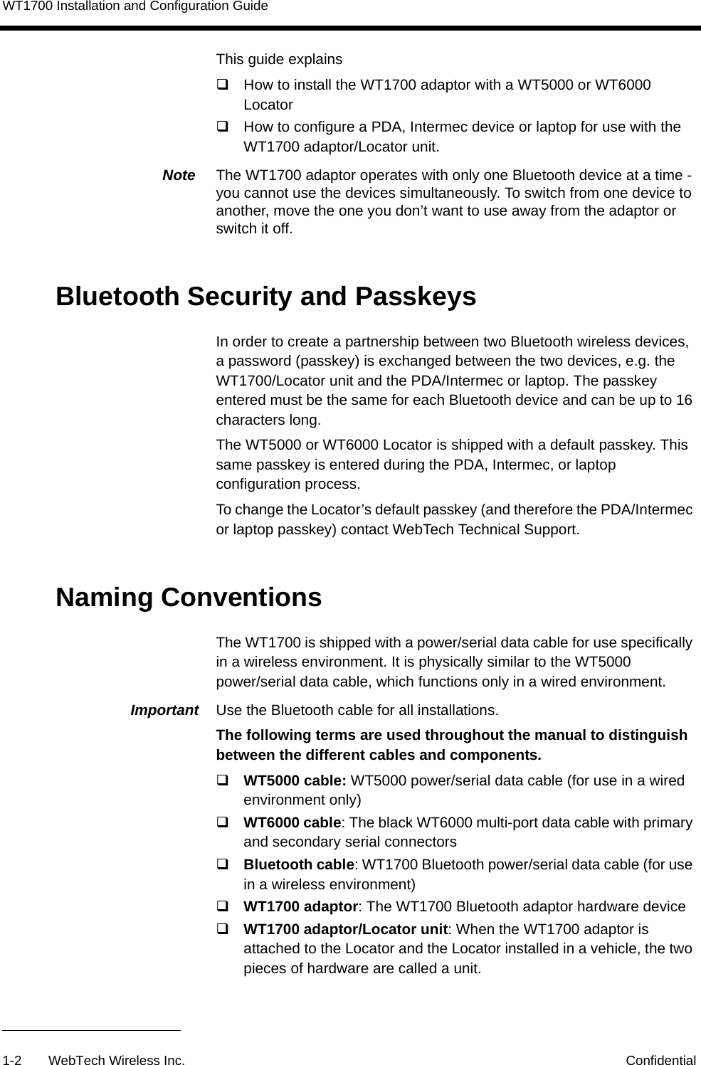 WT1700 Installation and Configuration Guide1-2 WebTech Wireless Inc. ConfidentialThis guide explains How to install the WT1700 adaptor with a WT5000 or WT6000 Locator How to configure a PDA, Intermec device or laptop for use with the WT1700 adaptor/Locator unit.Note  The WT1700 adaptor operates with only one Bluetooth device at a time - you cannot use the devices simultaneously. To switch from one device to another, move the one you don&rsquo;t want to use away from the adaptor or switch it off.Bluetooth Security and PasskeysIn order to create a partnership between two Bluetooth wireless devices, a password (passkey) is exchanged between the two devices, e.g. the WT1700/Locator unit and the PDA/Intermec or laptop. The passkey entered must be the same for each Bluetooth device and can be up to 16 characters long. The WT5000 or WT6000 Locator is shipped with a default passkey. This same passkey is entered during the PDA, Intermec, or laptop configuration process.To change the Locator&rsquo;s default passkey (and therefore the PDA/Intermec or laptop passkey) contact WebTech Technical Support.Naming ConventionsThe WT1700 is shipped with a power/serial data cable for use specifically in a wireless environment. It is physically similar to the WT5000 power/serial data cable, which functions only in a wired environment.Important  Use the Bluetooth cable for all installations.The following terms are used throughout the manual to distinguish between the different cables and components.WT5000 cable: WT5000 power/serial data cable (for use in a wired environment only)WT6000 cable: The black WT6000 multi-port data cable with primary and secondary serial connectorsBluetooth cable: WT1700 Bluetooth power/serial data cable (for use in a wireless environment)WT1700 adaptor: The WT1700 Bluetooth adaptor hardware deviceWT1700 adaptor/Locator unit: When the WT1700 adaptor is attached to the Locator and the Locator installed in a vehicle, the two pieces of hardware are called a unit.